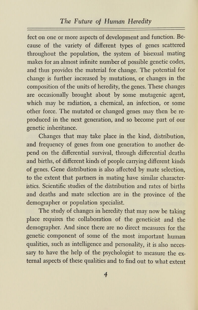 The Future of Human Heredity feet on one or more aspects of development and function. Be¬ cause of the variety of different types of genes scattered throughout the population, the system of bisexual mating makes for an almost infinite number of possible genetic codes, and thus provides the material for change. The potential for change is further increased by mutations, or changes in the composition of the units of heredity, the genes. These changes are occasionally brought about by some mutagenic agent, which may be radiation, a chemical, an infection, or some other force. The mutated or changed genes may then be re¬ produced in the next generation, and so become part of our genetic inheritance. Changes that may take place in the kind, distribution, and frequency of genes from one generation to another de¬ pend on the differential survival, through differential deaths and births, of different kinds of people carrying different kinds of genes. Gene distribution is also affected by mate selection, to the extent that partners in mating have similar character¬ istics. Scientific studies of the distribution and rates of births and deaths and mate selection are in the province of the demographer or population specialist. The study of changes in heredity that may now be taking place requires the collaboration of the geneticist and the demographer. And since there are no direct measures for the genetic component of some of the most important human qualities, such as intelligence and personality, it is also neces¬ sary to have the help of the psychologist to measure the ex¬ ternal aspects of these qualities and to find out to what extent 4 'Гп