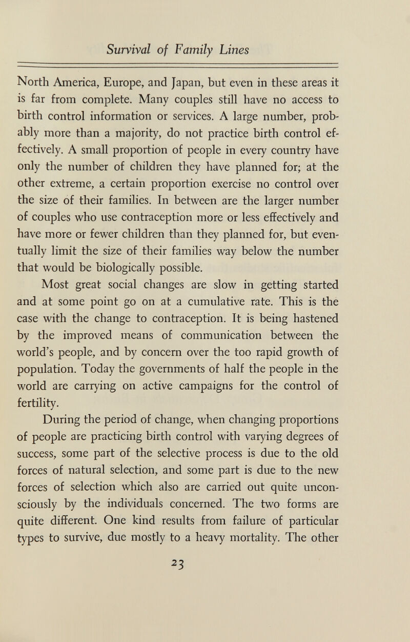 Survival of Family Lines North America, Europe, and Japan, but even in these areas it is far from complete. Many couples still have no access to birth control information or services. A large number, prob¬ ably more than a majority, do not practice birth control ef¬ fectively. A small proportion of people in every country have only the number of children they have planned for; at the other extreme, a certain proportion exercise no control over the size of their families. In between are the larger number of couples vi^ho use contraception more or less effectively and have more or fewer children than they planned for, but even¬ tually limit the size of their families way below the number that would be biologically possible. Most great social changes are slow in getting started and at some point go on at a cumulative rate. This is the case with the change to contraception. It is being hastened by the improved means of communication between the world's people, and by concern over the too rapid growth of population. Today the governments of half the people in the world are carrying on active campaigns for the control of fertility. During the period of change, when changing proportions of people are practicing birth control with varying degrees of success, some part of the selective process is due to the old forces of natural selection, and some part is due to the new forces of selection which also are carried out quite uncon¬ sciously by the individuals concerned. The two forms are quite different. One kind results from failure of particular types to survive, due mostly to a heavy mortality. The other 23
