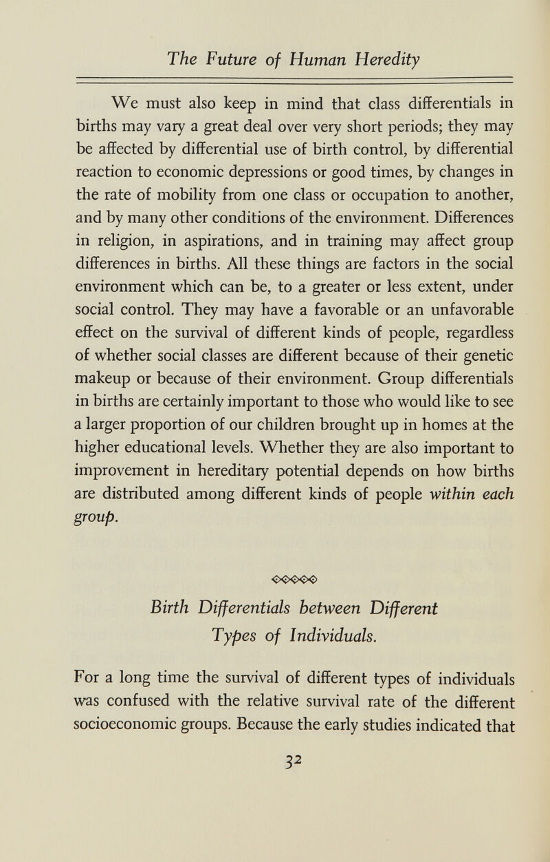 The Future of Human Heredity We must also keep in mind that class differentials in births may vary a great deal over very short periods; they may be affected by differential use of birth control, by differential reaction to economic depressions or good times, by changes in the rate of mobility from one class or occupation to another, and by many other conditions of the environment. Differences in religion, in aspirations, and in training may affect group differences in births. All these things are factors in the social environment which can be, to a greater or less extent, under social control. They may have a favorable or an unfavorable effect on the survival of different kinds of people, regardless of whether social classes are different because of their genetic makeup or because of their environment. Group differentials in births are certainly important to those who would like to see a larger proportion of our children brought up in homes at the higher educational levels. Whether they are also important to improvement in hereditary potential depends on how births are distributed among different kinds of people within each group. <x>ooo Birth Differentials between Different Types of Individuals. For a long time the survival of different types of individuals was confused with the relative survival rate of the different socioeconomic groups. Because the early studies indicated that 32 â