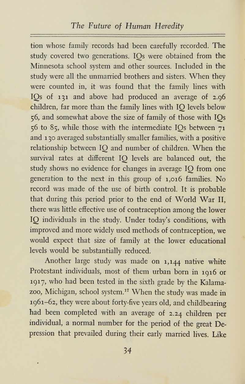 The Future of Human Heredity tion whose family records had been carefully recorded. The study covered two generations. IQs were obtained from the Minnesota school system and other sources. Included in the study were all the unmarried brothers and sisters. When they were counted in, it was found that the family lines with IQs of 131 and above had produced an average of 2.96 children, far more than the family lines with IQ levels below 56, and somewhat above the size of family of those with IQs 56 to 85, while those with the intermediate IQs between 71 and 130 averaged substantially smaller families, with a positive relationship between IQ and number of children. When the survival rates at different IQ levels are balanced out, the study shows no evidence for changes in average IQ from one generation to the next in this group of 1,016 families. No record was made of the use of birth control. It is probable that during this period prior to the end of World War II, there was little effective use of contraception among the lower IQ individuals in the study. Under today's conditions, with improved and more widely used methods of contraception, we would expect that size of family at the lower educational levels would be substantially reduced. Another large study was made on 1,144 i^^tive white Protestant individuals, most of them urban born in igi6 or 1917, who had been tested in the sixth grade by the Kalama¬ zoo, Michigan, school system. When the study was made in 1961-62, they were about forty-five years old, and childbearing had been completed with an average of 2.24 children per individual, a normal number for the period of the great De¬ pression that prevailed during their early married lives. Like 34