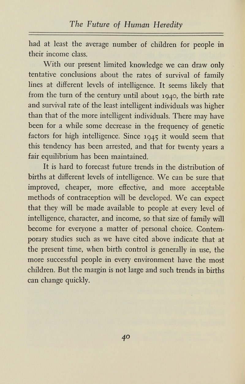 The Future of Human Heredity had at least the average number of children for people in their income class. With our present limited knowledge we can draw only tentative conclusions about the rates of survival of family lines at different levels of intelligence. It seems likely that from the turn of the century until about 1940, the birth rate and survival rate of the least intelligent individuals was higher than that of the more intelligent individuals. There may have been for a while some decrease in the frequency of genetic factors for high intelligence. Since 1945 it would seem that this tendency has been arrested, and that for twenty years a fair equilibrium has been maintained. It is hard to forecast future trends in the distribution of births at different levels of intelligence. We can be sure that improved, cheaper, more effective, and more acceptable methods of contraception will be developed. We can expect that they will be made available to people at every level of intelligence, character, and income, so that size of family will become for everyone a matter of personal choice. Contem¬ porary studies such as we have cited above indicate that at the present time, when birth control is generally in use, the more successful people in every environment have the most children. But the margin is not large and such trends in births can change quickly. 40