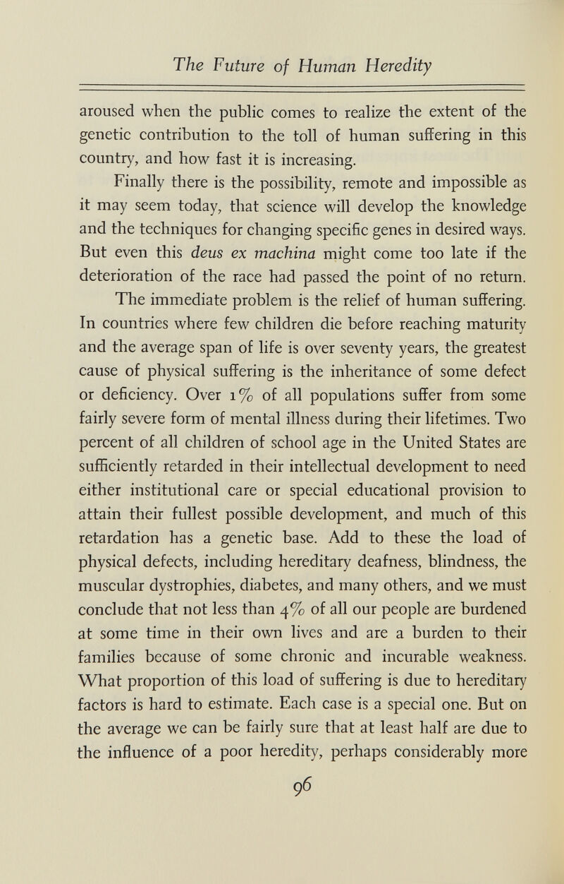 The Future of Human Heredity aroused when the public comes to realize the extent of the genetic contribution to the toll of human suffering in this country, and how fast it is increasing. Finally there is the possibility, remote and impossible as it may seem today, that science will develop the knowledge and the techniques for changing specific genes in desired ways. But even this dens ex machina might come too late if the deterioration of the race had passed the point of no return. The immediate problem is the relief of human suffering. In countries where few children die before reaching maturity and the average span of life is over seventy years, the greatest cause of physical suffering is the inheritance of some defect or deficiency. Over i% of all populations suffer from some fairly severe form of mental illness during their lifetimes. Two percent of all children of school age in the United States are sufficiently retarded in their intellectual development to need either institutional care or special educational provision to attain their fullest possible development, and much of this retardation has a genetic base. Add to these the load of physical defects, including hereditary deafness, blindness, the muscular dystrophies, diabetes, and many others, and we must conclude that not less than 4% of all our people are burdened at some time in their own lives and are a burden to their families because of some chronic and incurable weakness. What proportion of this load of suffering is due to hereditary factors is hard to estimate. Each case is a special one. But on the average we can be fairly sure that at least half are due to the influence of a poor heredity, perhaps considerably more 96