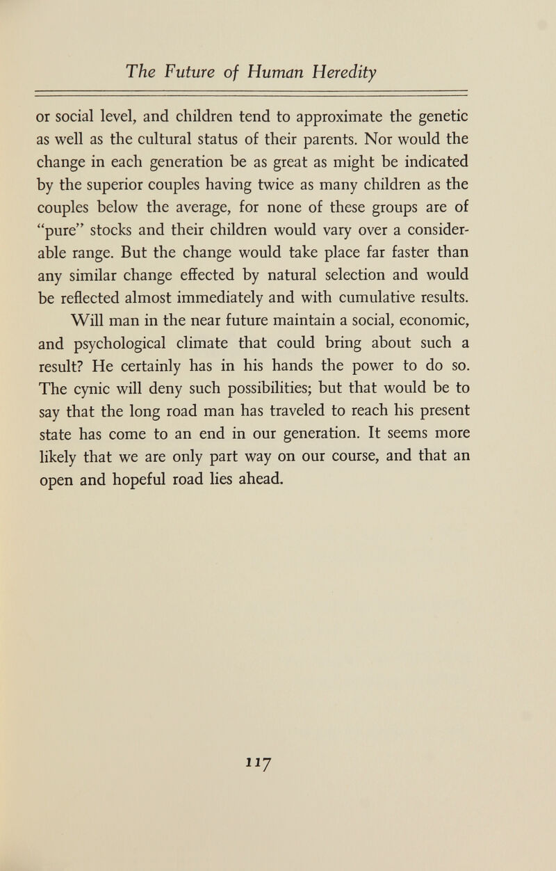 The Future of Human Heredity or social level, and children tend to approximate the genetic as well as the cultural status of their parents. Nor would the change in each generation be as great as might be indicated by the superior couples having twice as many children as the couples below the average, for none of these groups are of pure stocks and their children would vary over a consider¬ able range. But the change would take place far faster than any similar change effected by natural selection and would be reflected almost immediately and with cumulative results. Will man in the near future maintain a social, economic, and psychological climate that could bring about such a result? He certainly has in his hands the power to do so. The cynic will deny such possibilities; but that would be to say that the long road man has traveled to reach his present state has come to an end in our generation. It seems more likely that we are only part way on our course, and that an open and hopeful road lies ahead. 117