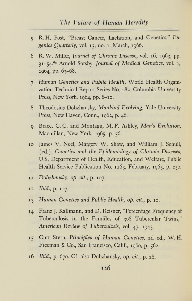 The Future of Human Heredity 5 R. H. Post, Breast Cancer, Lactation, and Genetics, Eu¬ genics Quarterly, vol. 13, no. 1, March, 1966. 6 R, W. Miller, Journal of Chronic Disease, vol. 16, 1963, pp. 31-54,®® Arnold Sorsby, Journal of Medical Genetics, vol. 1, 1964, pp. 63-68. 7 Human Genetics and Public Health, World Health Organi¬ zation Technical Report Series No. 282. Columbia University Press, Nevi' York, 1964, pp. 8-10. 8 Theodosius Dobzhansky, Mankind Evolving, Yale University Press, New Haven, Conn., 1962, p. 46. 9 Brace, C. C. and Montagu, M. F. Ashley, Man's Evolution, Macmillan, New York, 1965, p. 56. 10 James V. Neel, Margery W. Shaw, and William J. Schull, (ed.), Genetics and the Epidemiology of Chronic Diseases, U.S. Department of Health, Education, and Welfare, Public Health Service Publication No. 1163, February, 1965, p. 250. 11 Dobzhansky, op. cit., p. 107. 12 Ibid., p. 117. 13 Human Genetics and Public Health, op. cit., p. 10. 14 Franz J. Kallmann, and D. Reisner, Percentage Frequency of Tuberculosis in the Famiiles of 308 Tubercular Twins, American Review of Tuberculosis, vol. 47, 1943. 15 Curt Stern, Principles of Human Genetics, 2d ed., W. H. Freeman & Co., San Francisco, Calif., i960, p. 562. 16 Ibid., p. 670. Cf. also Dobzhansky, op. cit., p. 28. 126