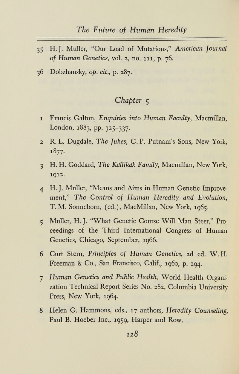 The Future of Human Heredity 35 H. J. Muller, Our Load of Mutations/' American Journal of Human Genetics, vol. 2, no. 111, p. 76. 36 Dobzhansky, op. cit., p. 287. Chapter 5 1 Francis Galton, Enquiries into Human Faculty, Macmillan, London, 1883, pp. 325-337. 2 R. L. Dugdale, The Jukes, G. P. Putnam's Sons, New York, 1877. 3 H. H. Goddard, The Kallikak Family, Macmillan, New York, 1912. 4 H. J. Muller, Means and Aims in Human Genetic Improve¬ ment, The Control of Human Heredity and Evolution, T. M. Sonnebom, (ed.), MacMillan, New York, 1965. 5 Muller, H. J. What Genetic Course Will Man Steer, Pro¬ ceedings of the Third International Congress of Human Genetics, Chicago, September, 1966. 6 Curt Stern, Principles of Human Genetics, 2d ed. W. H. Freeman & Co., San Francisco, Calif., i960, p. 294. 7 Human Genetics and Public Health, World Health Organi¬ zation Technical Report Series No. 282, Columbia University Press, New York, 1964. 8 Helen G. Hammons, eds., 17 authors, Heredity Counseling, Paul B. Hoeber Inc., 1959, Harper and Row. 128