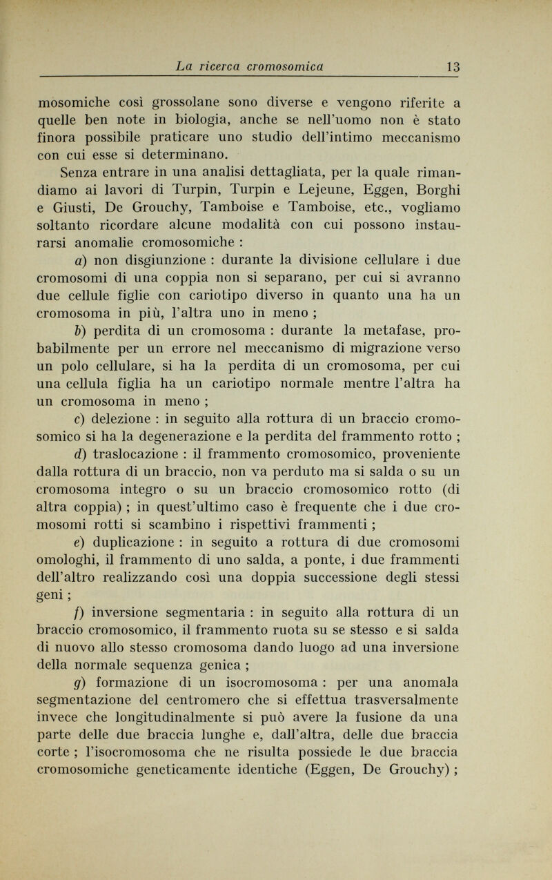 La ricerca cromosomica 13 mosomiche così grossolane sono diverse e vengono riferite a quelle ben note in biologia, anche se nell'uomo non è stato finora possibile praticare uno studio dell'intimo meccanismo con cui esse si determinano. Senza entrare in una analisi dettagliata, per la quale riman¬ diamo ai lavori di Turpin, Turpin e Lejeune, Eggen, Borghi e Giusti, De Grouchy, Tamboise e Tamboise, etc., vogliamo soltanto ricordare alcune modalità con cui possono instau¬ rarsi anomalie cromosomiche : a) non disgiunzione : durante la divisione cellulare i due cromosomi di una coppia non si separano, per cui si avranno due cellule figlie con cariotipo diverso in quanto una ha un cromosoma in più, l'altra uno in meno ; b) perdita di un cromosoma : durante la metafase, pro¬ babilmente per un errore nel meccanismo di migrazione verso un polo cellulare, si ha la perdita di un cromosoma, per cui una cellula figlia ha un cariotipo normale mentre l'altra ha un cromosoma in meno ; c) delezione : in seguito alla rottura di un braccio cromo¬ somico si ha la degenerazione e la perdita del frammento rotto ; d) traslocazione : il frammento cromosomico, proveniente dalla rottura di un braccio, non va perduto ma si salda о su un cromosoma integro о su un braccio cromosomico rotto (di altra coppia) ; in quest'ultimo caso è frequente che i due cro¬ mosomi rotti si scambino i rispettivi frammenti ; e) duplicazione : in seguito a rottura di due cromosomi omologhi, il frammento di uno salda, a ponte, i due frammenti dell'altro realizzando così una doppia successione degli stessi geni ; /) inversione segmentaria : in seguito alla rottura di un braccio cromosomico, il frammento ruota su se stesso e si salda di nuovo allo stesso cromosoma dando luogo ad una inversione della normale sequenza genica ; g) formazione di un isocromosoma : per una anomala segmentazione del centromero che si effettua trasversalmente invece che longitudinalmente si può avere la fusione da una parte delle due braccia lunghe e, dall'altra, delle due braccia corte ; l'isocromosoma che ne risulta possiede le due braccia cromosomiche geneticamente identiche (Eggen, De Grouchy) ;