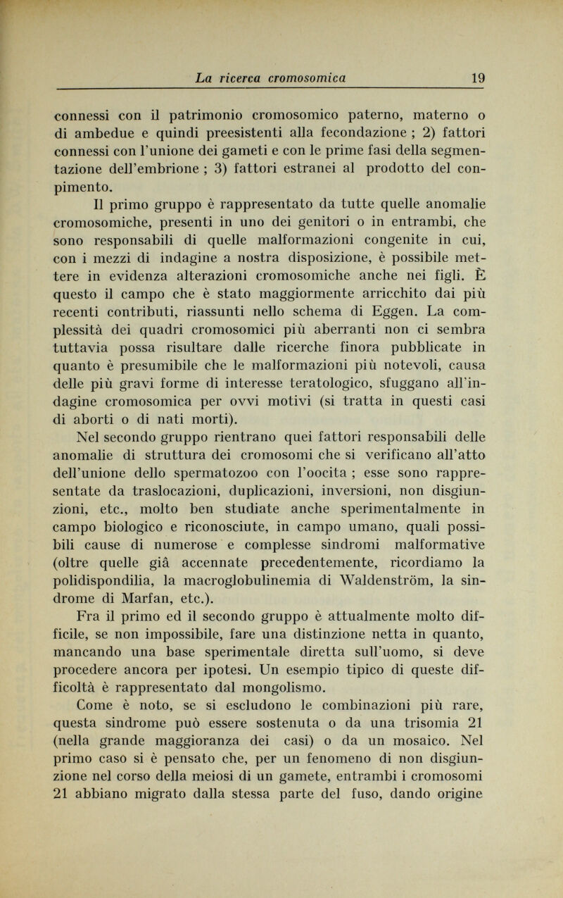 La ricerca cromosomica 19 connessi con il patrimonio cromosomico paterno, materno о di ambedue e quindi preesistenti alla fecondazione ; 2) fattori connessi con l'unione dei gameti e con le prime fasi della segmen¬ tazione dell'embrione ; 3) fattori estranei al prodotto del con¬ pimento. Il primo gruppo è rappresentato da tutte quelle anomalie cromosomiche, presenti in uno dei genitori о in entrambi, che sono responsabili di quelle malformazioni congenite in cui, con i mezzi di indagine a nostra disposizione, è possibile met¬ tere in evidenza alterazioni cromosomiche anche nei figli. È questo il campo che è stato maggiormente arricchito dai più recenti contributi, riassunti nello schema di Eggen. La com¬ plessità dei quadri cromosomici più aberranti non ci sembra tuttavia possa risultare dalle ricerche finora pubblicate in quanto è presumibile che le malformazioni più notevoli, causa delle più gravi forme di interesse teratologico, sfuggano all'in¬ dagine cromosomica per ovvi motivi (si tratta in questi casi di aborti о di nati morti). Nel secondo gruppo rientrano quei fattori responsabili delle anomalie di struttura dei cromosomi che si verificano all'atto dell'unione dello spermatozoo con l'oocita ; esse sono rappre¬ sentate da traslocazioni, duplicazioni, inversioni, non disgiun¬ zioni, etc., molto ben studiate anche sperimentalmente in campo biologico e riconosciute, in campo umano, quali possi¬ bili cause di numerose e complesse sindromi malformative (oltre quelle già accennate precedentemente, ricordiamo la polidispondilia, la macroglobulinemia di Waldenstrom, la sin¬ drome di Marfan, etc.). Fra il primo ed il secondo gruppo è attualmente molto dif¬ ficile, se non impossibile, fare una distinzione netta in quanto, mancando una base sperimentale diretta sull'uomo, si deve procedere ancora per ipotesi. Un esempio tipico di queste dif¬ ficoltà è rappresentato dal mongolismo. Come è noto, se si escludono le combinazioni più rare, questa sindrome può essere sostenuta о da una trisomia 21 (nella grande maggioranza dei casi) о da un mosaico. Nel primo caso si è pensato che, per un fenomeno di non disgiun¬ zione nel corso della meiosi di un gamete, entrambi i cromosomi 21 abbiano migrato dalla stessa parte del fuso, dando origine