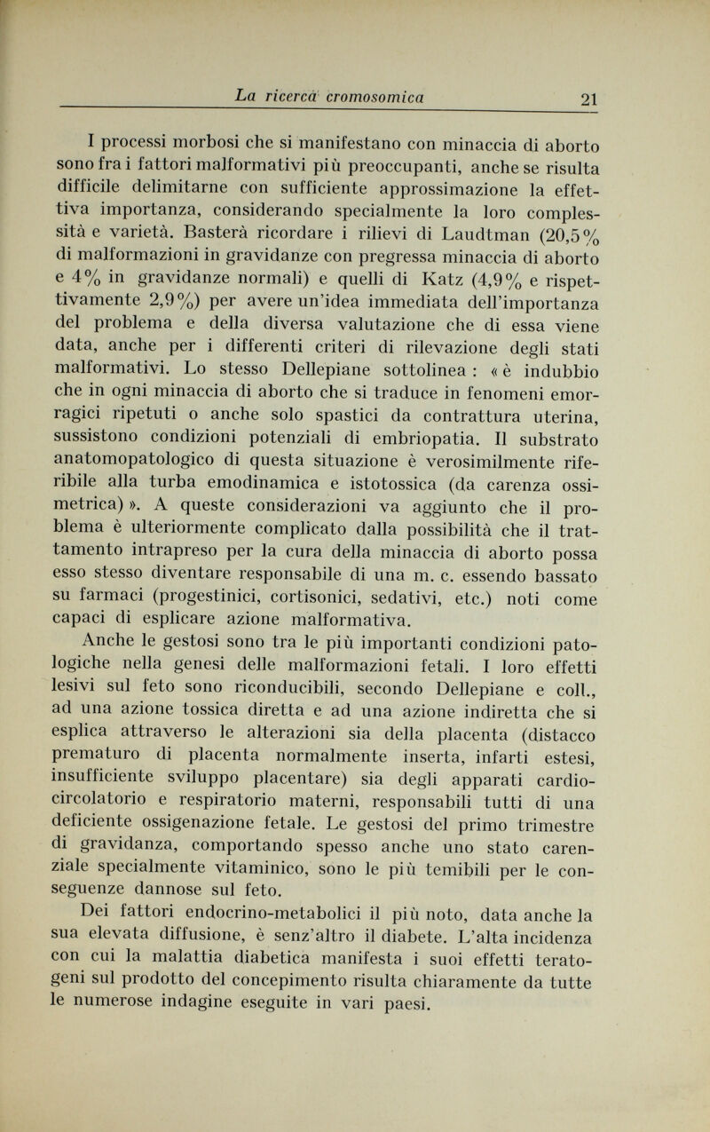 La ricerca cromosomica 21 I processi morbosi che si manifestano con minaccia di aborto sono fra i fattori malformativi più preoccupanti, ánchese risulta difficile delimitarne con sufficiente approssimazione la effet¬ tiva importanza, considerando specialmente la loro comples¬ sità e varietà. Basterà ricordare i rilievi di Laudtman (20,5% di malformazioni in gravidanze con pregressa minaccia di aborto e 4% in gravidanze normali) e quelli di Katz (4,9% e rispet¬ tivamente 2,9%) per avere un'idea immediata dell'importanza del problema e della diversa valutazione che di essa viene data, anche per i differenti criteri di rilevazione degli stati malformativi. Lo stesso Dellepiane sottolinea : « è indubbio che in ogni minaccia di aborto che si traduce in fenomeni emor¬ ragici ripetuti о anche solo spastici da contrattura uterina, sussistono condizioni potenziali di embriopatia. Il substrato anatomopatologico di questa situazione è verosimilmente rife¬ ribile alla turba emodinamica e istotossica (da carenza ossi- metrica) ». A queste considerazioni va aggiunto che il pro¬ blema è ulteriormente complicato dalla possibilità che il trat¬ tamento intrapreso per la cura della minaccia di aborto possa esso stesso diventare responsabile di una m. c. essendo bassato su farmaci (progestinici, cortisonici, sedativi, etc.) noti come capaci di esplicare azione malformativa. Anche le gestosi sono tra le più importanti condizioni pato¬ logiche nella genesi delle malformazioni fetali. I loro effetti lesivi sul feto sono riconducibili, secondo Dellepiane e coll., ad una azione tossica diretta e ad una azione indiretta che si esplica attraverso le alterazioni sia della placenta (distacco prematuro di placenta normalmente inserta, infarti estesi, insufficiente sviluppo placentare) sia degli apparati cardio¬ circolatorio e respiratorio materni, responsabili tutti di una deficiente ossigenazione fetale. Le gestosi del primo trimestre di gravidanza, comportando spesso anche uno stato caren- ziale specialmente vitaminico, sono le più temibili per le con¬ seguenze dannose sul feto. Dei fattori endocrino-metabolici il più noto, data anche la sua elevata diffusione, è senz'altro il diabete. L'alta incidenza con cui la malattia diabetica manifesta i suoi effetti terato- geni sul prodotto del concepimento risulta chiaramente da tutte le numerose indagine eseguite in vari paesi.