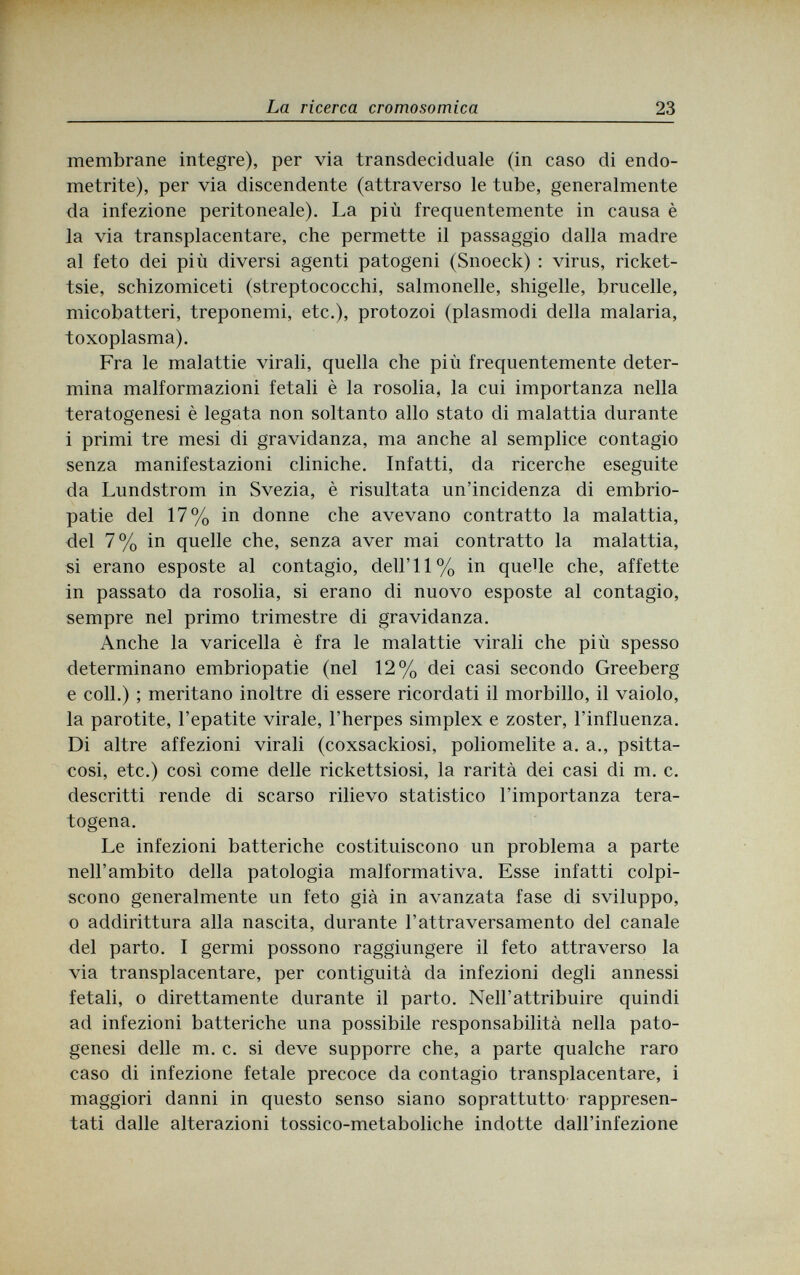 La ricerca cromosomica 23 membrane integre), per via transdeciduale (in caso di endo¬ metrite), per via discendente (attraverso le tube, generalmente da infezione peritoneale). La più frequentemente in causa è la via transplacentare, che permette il passaggio dalla madre al feto dei più diversi agenti patogeni (Snoeck) : virus, ricket- tsie, schizomiceti (streptococchi, Salmonelle, shigelle, brucelle, micobatteri, treponemi, etc.), protozoi (plasmodi della malaria, toxoplasma). Fra le malattie virali, quella che più frequentemente deter¬ mina malformazioni fetali è la rosolia, la cui importanza nella teratogenesi è legata non soltanto allo stato di malattia durante i primi tre mesi di gravidanza, ma anche al semplice contagio senza manifestazioni cliniche. Infatti, da ricerche eseguite da Lundstrom in Svezia, è risultata un'incidenza di embrio¬ patie del 17% in donne che avevano contratto la malattia, del 7% in quelle che, senza aver mai contratto la malattia, si erano esposte al contagio, dell'I 1% in quelle che, affette in passato da rosolia, si erano di nuovo esposte al contagio, sempre nel primo trimestre di gravidanza. Anche la varicella è fra le malattie virali che più spesso determinano embriopatie (nel 12% dei casi secondo Greeberg e coli.) ; meritano inoltre di essere ricordati il morbillo, il vaiolo, la parotite, l'epatite virale, l'herpes simplex e zoster, l'influenza. Di altre affezioni virali (coxsackiosi, poliomelite a. a., psitta- cosi, etc.) così come delle rickettsiosi, la rarità dei casi di m. c. descritti rende di scarso rilievo statistico l'importanza tera- togena. Le infezioni batteriche costituiscono un problema a parte nell'ambito della patologia malformativa. Esse infatti colpi¬ scono generalmente un feto già in avanzata fase di sviluppo, о addirittura alla nascita, durante l'attraversamento del canale del parto. I germi possono raggiungere il feto attraverso la via transplacentare, per contiguità da infezioni degli annessi fetali, о direttamente durante il parto. Neil'attribuire quindi ad infezioni batteriche una possibile responsabilità nella pato¬ genesi delle m. c. si deve supporre che, a parte qualche raro caso di infezione fetale precoce da contagio transplacentare, i maggiori danni in questo senso siano soprattutto rappresen¬ tati dalle alterazioni tossico-metaboliche indotte dall'infezione