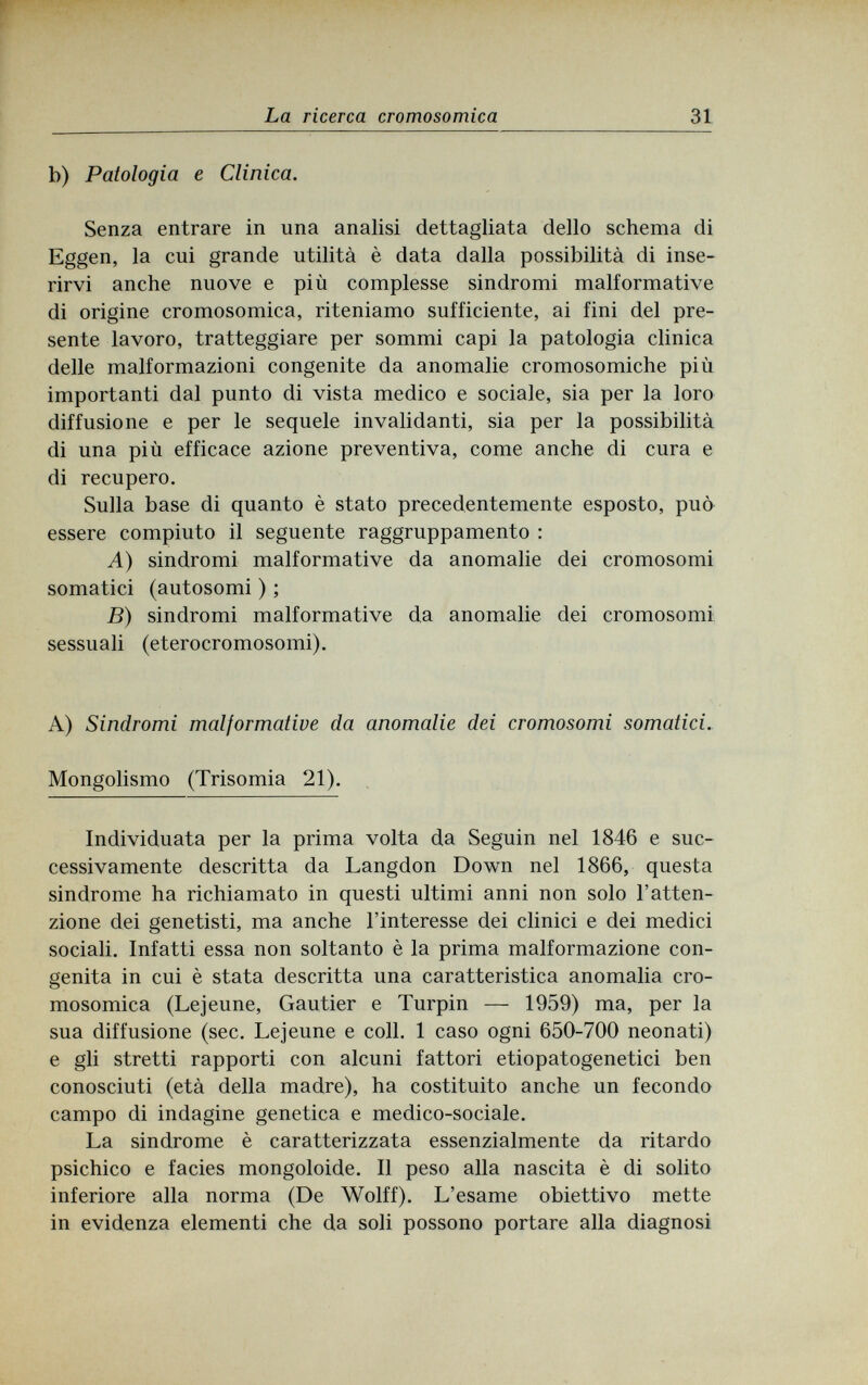 La ricerca cromosomica 31 b) Patologia e Clinica. Senza entrare in una analisi dettagliata dello schema di Eggen, la cui grande utilità è data dalla possibilità di inse¬ rirvi anche nuove e più complesse sindromi malformative di origine cromosomica, riteniamo sufficiente, ai fini del pre¬ sente lavoro, tratteggiare per sommi capi la patologia clinica delle malformazioni congenite da anomalie cromosomiche più importanti dal punto di vista medico e sociale, sia per la loro diffusione e per le sequele invalidanti, sia per la possibilità di una più efficace azione preventiva, come anche di cura e di recupero. Sulla base di quanto è stato precedentemente esposto, può essere compiuto il seguente raggruppamento : A) sindromi malformative da anomalie dei cromosomi somatici (autosomi ) ; B) sindromi malformative da anomalie dei cromosomi sessuali (eterocromosomi). A) Sindromi malformative da anomalie dei cromosomi somatici. Mongolismo (Trisomia 21). Individuata per la prima volta da Seguin nel 1846 e suc¬ cessivamente descritta da Langdon Down nel 1866, questa sindrome ha richiamato in questi ultimi anni non solo l'atten¬ zione dei genetisti, ma anche l'interesse dei clinici e dei medici sociali. Infatti essa non soltanto è la prima malformazione con¬ genita in cui è stata descritta una caratteristica anomalia cro¬ mosomica (Lejeune, Gautier e Turpin — 1959) ma, per la sua diffusione (sec. Lejeune e coll. 1 caso ogni 650-700 neonati) e gli stretti rapporti con alcuni fattori etiopatogenetici ben conosciuti (età della madre), ha costituito anche un fecondo campo di indagine genetica e medico-sociale. La sindrome è caratterizzata essenzialmente da ritardo psichico e facies mongoloide. Il peso alla nascita è di solito inferiore alla norma (De Wolff). L'esame obiettivo mette in evidenza elementi che da soli possono portare alla diagnosi