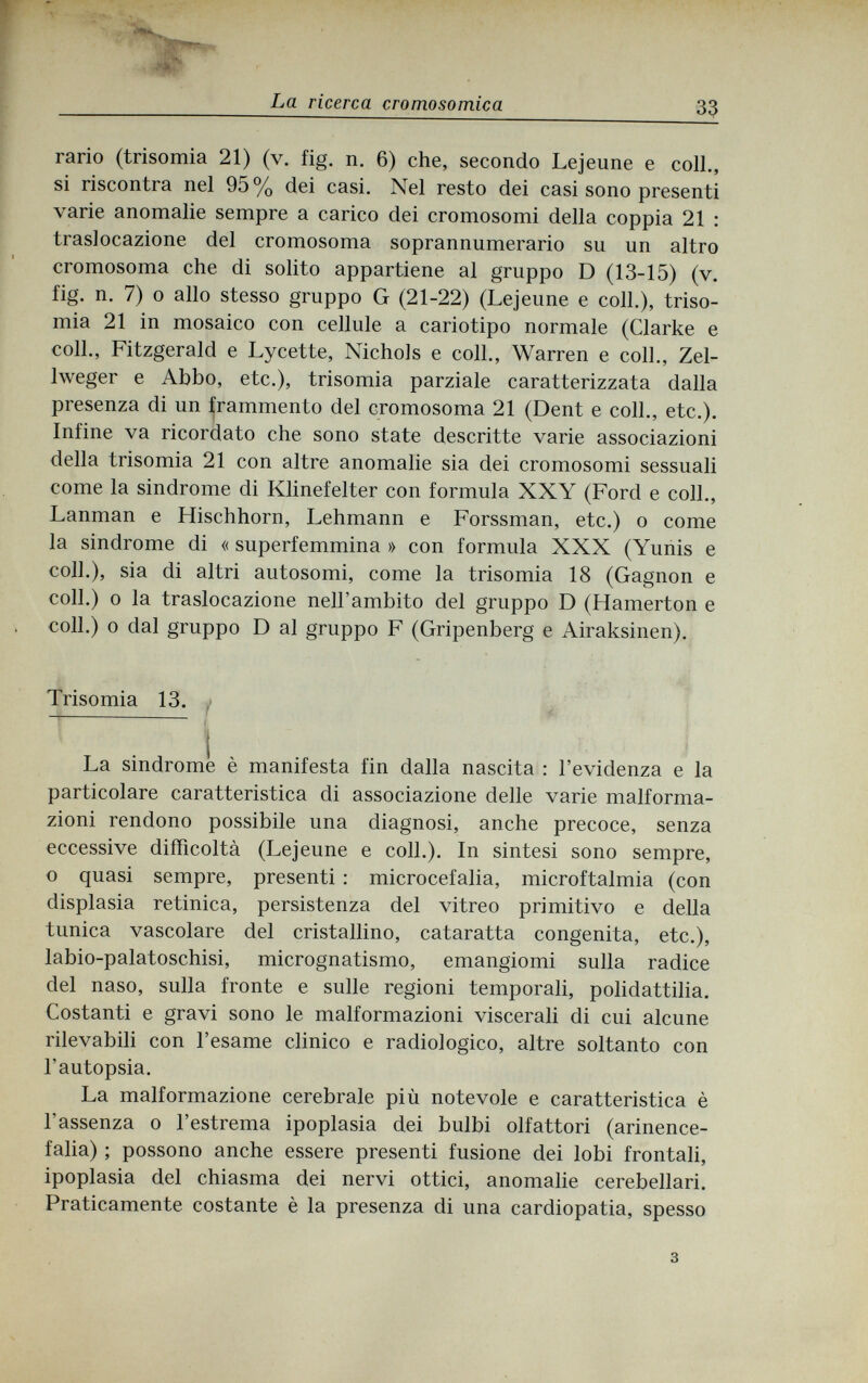 щ La ricerca cromosomica 33 rario (trisomia 21) (v. fig. n. 6) che, secondo Lejeune e coll., si riscontra nel 95% dei casi. Nel resto dei casi sono presenti varie anomalie sempre a carico dei cromosomi della coppia 21 : traslocazione del cromosoma soprannumerario su un altro cromosoma che di solito appartiene al gruppo D (13-15) (v. fig. n. 7) 0 allo stesso gruppo G (21-22) (Lejeune e coll.), triso¬ mia 21 in mosaico con cellule a cariotipo normale (Clarke e coll., Fitzgerald e Lycette, Nichols e coll., Warren e coll., Zel¬ lweger e Abbo, etc.), trisomia parziale caratterizzata dalla presenza di un frammento del cromosoma 21 (Dent e coll., etc.). Infine va ricordato che sono state descritte varie associazioni della trisomia 21 con altre anomalie sia dei cromosomi sessuali come la sindrome di Klinefelter con formula XXY (Ford e coll., Lanman e Hischhorn, Lehmann e Forssman, etc.) о come la sindrome di « superfemmina » con formula XXX (Yunis e coll.), sia di altri autosomi, come la trisomia 18 (Gagnon e coli.) 0 la traslocazione nell'ambito del gruppo D (Hamerton e coll.) о dal gruppo D al gruppo F (Gripenberg e Airaksinen). Trisomia 13. . La sindrome è manifesta fin dalla nascita : l'evidenza e la particolare caratteristica di associazione delle varie malforma¬ zioni rendono possibile una diagnosi, anche precoce, senza eccessive difficoltà (Lejeune e coll.). In sintesi sono sempre, о quasi sempre, presenti : microcefalia, microftalmia (con displasia retinica, persistenza del vitreo primitivo e della tunica vascolare del cristallino, cataratta congenita, etc.), labio-palatoschisi, micrognatismo, emangiomi sulla radice del naso, sulla fronte e sulle regioni temporali, polidattilia. Costanti e gravi sono le malformazioni viscerali di cui alcune rilevabili con l'esame clinico e radiologico, altre soltanto con l'autopsia. La malformazione cerebrale più notevole e caratteristica è l'assenza 0 l'estrema ipoplasia dei bulbi olfattori (arinence- falia) ; possono anche essere presenti fusione dei lobi frontali, ipoplasia del chiasma dei nervi ottici, anomalie cerebellari. Praticamente costante è la presenza di una cardiopatia, spesso 3