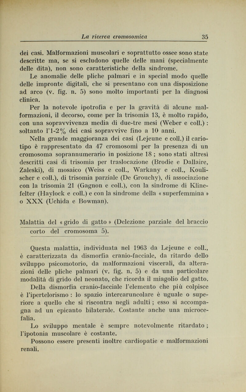 La ricerca cromosomica 35 dei casi. Malformazioni muscolari e soprattutto ossee sono state descritte ma, se si escludono quelle delle mani (specialmente delle dita), non sono caratteristiche della sindrome. Le anomalie delle pliche palmari e in special modo quelle delle impronte digitali, che si presentano con una disposizione ad arco (v. fig. n. 5) sono molto importanti per la diagnosi clinica. Per la notevole ipotrofia e per la gravità di alcune mal¬ formazioni, il decorso, come per la trisomia 13, è molto rapido, con una sopravvivenza media di due-tre mesi (Weber e coli.) : soltanto Г1-2% dei casi sopravvive fino a 10 anni. Nella grande maggioranza dei casi (Lejeune e coli.) il cario¬ tipo è rappresentato da 47 cromosomi per la presenza di un cromosoma soprannumerario in posizione 18 ; sono stati altresì descritti casi di trisomia per traslocazione (Brodie e Dallaire, Zaleski), di mosaico (Weiss e coll., Warkany e coll., Kouli- scher e coll.), di trisomia parziale (De Grouchy), di associazione con la trisomia 21 (Gagnon e coll.), con la sindrome di Kline¬ felter (Haylock e coli.) e con la sindrome della « superfemmina » о XXX (Uchida e Bowman). Malattia del « grido di gatto » (Delezione parziale del braccio corto del cromosoma 5). Questa malattia, individuata nel 1963 da Lejeune e coll., è caratterizzata da dismorfia cranio-facciale, da ritardo dello sviluppo psicomotorio, da malformazioni viscerali, da altera¬ zioni delle pliche palmari (v. fig. n. 5) e da una particolare modalità di grido del neonato, che ricorda il miagolio del gatto. Della dismorfia cranio-facciale l'elemento che più colpisce è l'ipertelorismo : lo spazio intercaruncolare è uguale о supe¬ riore a quello che si riscontra negli adulti ; esso si accompa¬ gna ad un epicanto bilaterale. Costante anche una microce¬ falia. Lo sviluppo mentale è sempre notevolmente ritardato ; l'ipotonia muscolare è costante. Possono essere presenti inoltre cardiopatie e malformazioni renali.