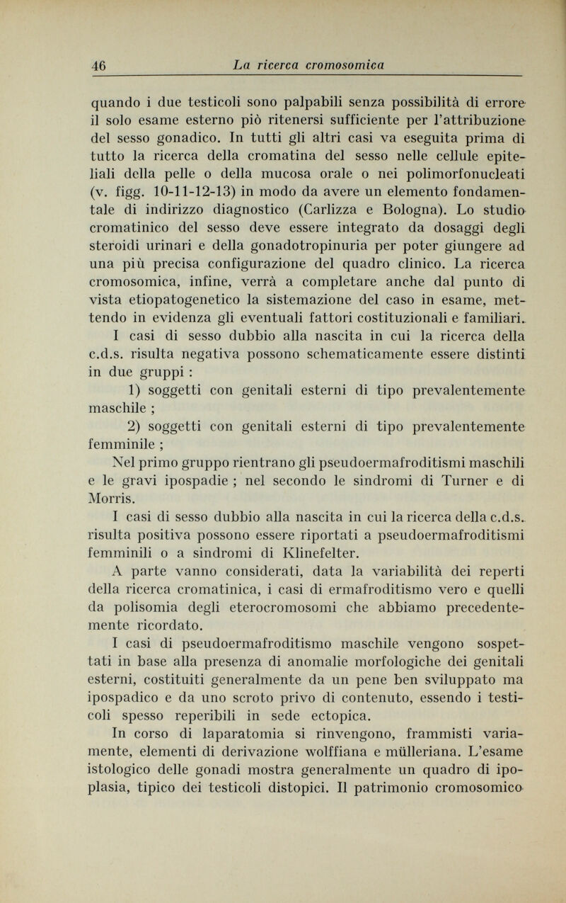 46 La ricerca cromosomica quando i due testicoli sono palpabili senza possibilità di errore il solo esame esterno piò ritenersi sufficiente per l'attribuzione del sesso gonadico. In tutti gli altri casi va eseguita prima di tutto la ricerca della cromatina del sesso nelle cellule epite¬ liali della pelle о della mucosa orale о nei polimorfonucleati (v. figg. 10-11-12-13) in modo da avere un elemento fondamen¬ tale di indirizzo diagnostico (Carlizza e Bologna). Lo studio cromatinico del sesso deve essere integrato da dosaggi degli steroidi urinari e della gonadotropinuria per poter giungere ad una più precisa configurazione del quadro clinico. La ricerca cromosomica, infine, verrà a completare anche dal punto di vista etiopatogenetico la sistemazione del caso in esame, met¬ tendo in evidenza gli eventuali fattori costituzionali e familiari. I casi di sesso dubbio alla nascita in cui la ricerca della c.d.s. risulta negativa possono schematicamente essere distinti in due gruppi : 1) soggetti con genitali esterni di tipo prevalentemente maschile ; 2) soggetti con genitali esterni di tipo prevalentemente femminile ; Nel primo gruppo rientrano gli pseudoermafroditismi maschili e le gravi ipospadie ; nel secondo le sindromi di Turner e di Morris. I casi di sesso dubbio alla nascita in cui la ricerca della c.d.s. risulta positiva possono essere riportati a pseudoermafroditismi femminili о a sindromi di Klinefelter. A parte vanno considerati, data la variabilità dei reperti della ricerca cromatinica, i casi di ermafroditismo vero e quelli da polisomia degli eterocromosomi che abbiamo precedente¬ mente ricordato. I casi di pseudoermafroditismo maschile vengono sospet¬ tati in base alla presenza di anomalie morfologiche dei genitali esterni, costituiti generalmente da un pene ben sviluppato ma ipospadico e da uno scroto privo di contenuto, essendo i testi¬ coli spesso reperibili in sede ectopica. In corso di laparatomia si rinvengono, frammisti varia¬ mente, elementi di derivazione wolffiana e miilleriana. L'esame istologico delle gonadi mostra generalmente un quadro di ipo- plasia, tipico dei testicoli distopici. Il patrimonio cromosomico