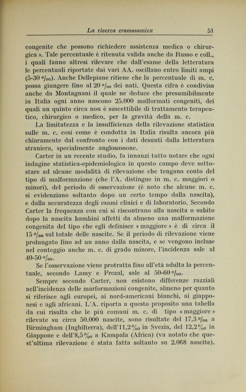 La ricerca cromosomica 51 congenite che possono richiedere assistenza medica о chirur¬ gica ». Tale percentuale è ritenuta valida anche da Russo e coll., i quali fanno altresì rilevare che dall'esame della letteratura le percentuali riportate dai vari AA. oscillano entro limiti ampi (5-30 %o). Anche Dellepiane ritiene che la percentuale di m. c. possa giungere fino al 20 °/00 dei nati. Questa cifra è condivisa anche da Montagnani il quale ne deduce che presumibilmente in Italia ogni anno nascono 25.000 malformati congeniti, dei quali un quinto circa non è suscettibile di trattamento terapeu¬ tico, chirurgico о medico, per la gravità della m. c. La limitatezza e la insufficienza della rilevazione statistica sulle m. c. così come è condotta in Italia risulta ancora più chiaramente dal confronto con i dati desùnti dalla letteratura straniera, specialmente anglosassone. Carter in un recente studio, fa innanzi tutto notare che ogni indagine statistica-epidemiologica in questo campo deve sotto¬ stare ad alcune modalità di rilevazione che tengano conto del tipo di malformazione (che l'A. distingue in m. c. maggiori о minori), del periodo di osservazione (è noto che alcune m. c. si evidenziano soltanto dopo un certo tempo dalla nascita), e dalla accuratezza degli esami clinici e di laboratorio. Secondo Carter la frequenza con cui si riscontrano alla nascita о subito dopo la nascita bambini affetti da almeno una malformazione congenita del tipo che egli definisce « maggiore » è di circa il 15 °loo sul totale delle nascite. Se il periodo di rilevazione viene prolungato fino ad un anno dalla nascita, e se vengono incluse nel conteggio anche m. c. di grado minore, l'incidenza sale al 40-50 o/00. Se l'osservazione viene protratta fino all'età adulta la percen¬ tuale, secondo Lamy e Frezal, sale al 50-60 °/00. Sempre secondo Carter, non esistono differenze razziali nell'incidenza delle marformazioni congenite, almeno per quanto si riferisce agli europei, ai nord-americani bianchi, ai giappo¬ nesi e agli africani. L'A. riporta a questo proposito una tabella da cui risulta che le più comuni m. c. di tipo « maggiore » rilevate su circa 50.000 nascite, sono risultate del 17,3 %o a Birmingham (Inghilterra), dell' 11,2 %0 in Svezia, del 12,2 %0 in Giappone e dell'8,5%0 a Kampala (Africa) (va notato che que¬ st'ultima rilevazione è stata fatta soltanto su 2.068 nascite).