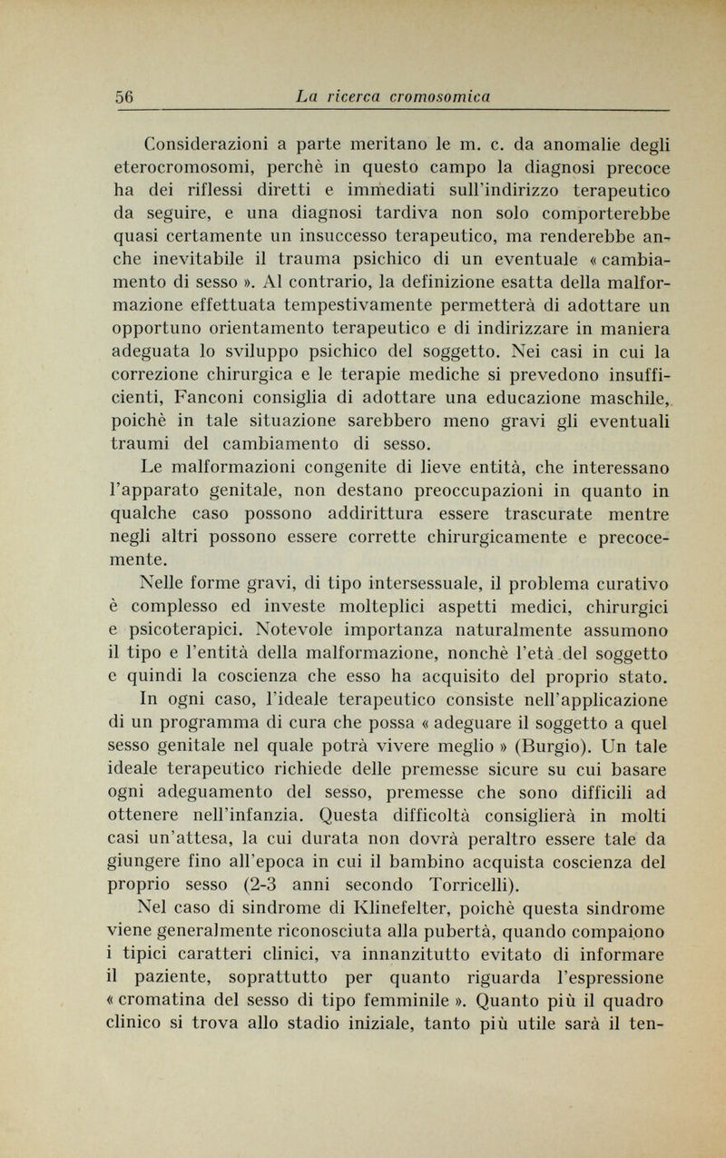 56 La ricerca cromosomica Considerazioni a parte meritano le m. c. da anomalie degli eterocromosomi, perchè in questo campo la diagnosi precoce ha dei riflessi diretti e immediati sull'indirizzo terapeutico da seguire, e una diagnosi tardiva non solo comporterebbe quasi certamente un insuccesso terapeutico, ma renderebbe an¬ che inevitabile il trauma psichico di un eventuale « cambia¬ mento di sesso ». Al contrario, la definizione esatta della malfor¬ mazione effettuata tempestivamente permetterà di adottare un opportuno orientamento terapeutico e di indirizzare in maniera adeguata lo sviluppo psichico del soggetto. Nei casi in cui la correzione chirurgica e le terapie mediche si prevedono insuffi¬ cienti, Fanconi consiglia di adottare una educazione maschile, poiché in tale situazione sarebbero meno gravi gli eventuali traumi del cambiamento di sesso. Le malformazioni congenite di lieve entità, che interessano l'apparato genitale, non destano preoccupazioni in quanto in qualche caso possono addirittura essere trascurate mentre negli altri possono essere corrette chirurgicamente e precoce¬ mente. Nelle forme gravi, di tipo intersessuale, il problema curativo è complesso ed investe molteplici aspetti medici, chirurgici e psicoterapici. Notevole importanza naturalmente assumono il tipo e l'entità della malformazione, nonché l'età del soggetto e quindi la coscienza che esso ha acquisito del proprio stato. In ogni caso, l'ideale terapeutico consiste nell'applicazione di un programma di cura che possa « adeguare il soggetto a quel sesso genitale nel quale potrà vivere meglio » (Burgio). Un tale ideale terapeutico richiede delle premesse sicure su cui basare ogni adeguamento del sesso, premesse che sono difficili ad ottenere nell'infanzia. Questa difficoltà consiglierà in molti casi un'attesa, la cui durata non dovrà peraltro essere tale da giungere fino all'epoca in cui il bambino acquista coscienza del proprio sesso (2-3 anni secondo Torricelli). Nel caso di sindrome di Klinefelter, poiché questa sindrome viene generalmente riconosciuta alla pubertà, quando compaiono i tipici caratteri clinici, va innanzitutto evitato di informare il paziente, soprattutto per quanto riguarda l'espressione «cromatina del sesso di tipo femminile ». Quanto più il quadro clinico si trova allo stadio iniziale, tanto più utile sarà il ten-