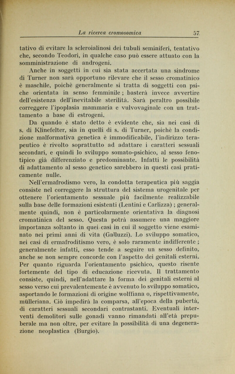 La ricerca cromosomica 57 tativo di evitare la scleroialinosi dei tubuli seminiferi, tentativo che, secondo Teodori, in qualche caso può essere attuato con la somministrazione di androgeni. Anche in soggetti in cui sia stata accertata una sindrome di Turner non sarà opportuno rilevare che il sesso cromatinico è maschile, poiché generalmente si tratta di soggetti con psi¬ che orientata in senso femminile ; basterà invece avvertire dell'esistenza dell'inevitabile sterilità. Sarà peraltro possibile correggere l'ipoplasia mammaria e vulvovaginal con un trat¬ tamento a base di estrogeni. Da quando è stato detto è evidente che, sia nei casi di s. di Klinefelter, sia in quelli di s. di Turner, poiché la condi¬ zione malformativa genetica è immodificabile, l'indirizzo tera¬ peutico è rivolto soprattutto ad adattare i caratteri sessuali secondari, e quindi lo sviluppo somato-psichico, al sesso feno- tipico già differenziato e predominante. Infatti le possibilità di adattamento al sesso genetico sarebbero in questi casi prati¬ camente nulle. Nell'ermafrodismo vero, la condotta terapeutica più saggia consiste nel correggere la struttura del sistema urogenitale per ottenere l'orientamento sessuale più facilmente realizzabile sulla base delle formazioni esistenti (Lentini e Carlizza) ; general¬ mente quindi, non è particolarmente orientativa la diagnosi cromatinica del sesso. Questa potrà assumere una maggiore importanza soltanto in quei casi in cui il soggetto viene esami¬ nato nei primi anni di vita (Galluzzi). Lo sviluppo somatico, nei casi di ermafroditismo vero, è solo raramente indifferente ; generalmente infatti, esso tende a seguire un sesso definito, anche se non sempre concorde con l'aspetto dei genitali esterni. Per quanto riguarda l'orientamento psichico, questo risente fortemente del tipo di educazione ricevuta. Il trattamento consiste, quindi, nell'adattare la forma dei genitali esterni al sesso verso cui prevalentemente è avvenuto lo sviluppo somatico, asportando le formazioni di origine wolffiana o, rispettivamente, mülleriana. Ciò impedirà la comparsa, all'epoca della pubertà, di caratteri sessuali secondari contrastanti. Eventuali inter¬ venti demolitori sulle gonadi vanno rimandati all'età prepu¬ berale ma non oltre, per evitare la possibilità di una degenera¬ zione neoplastica (Burgio).