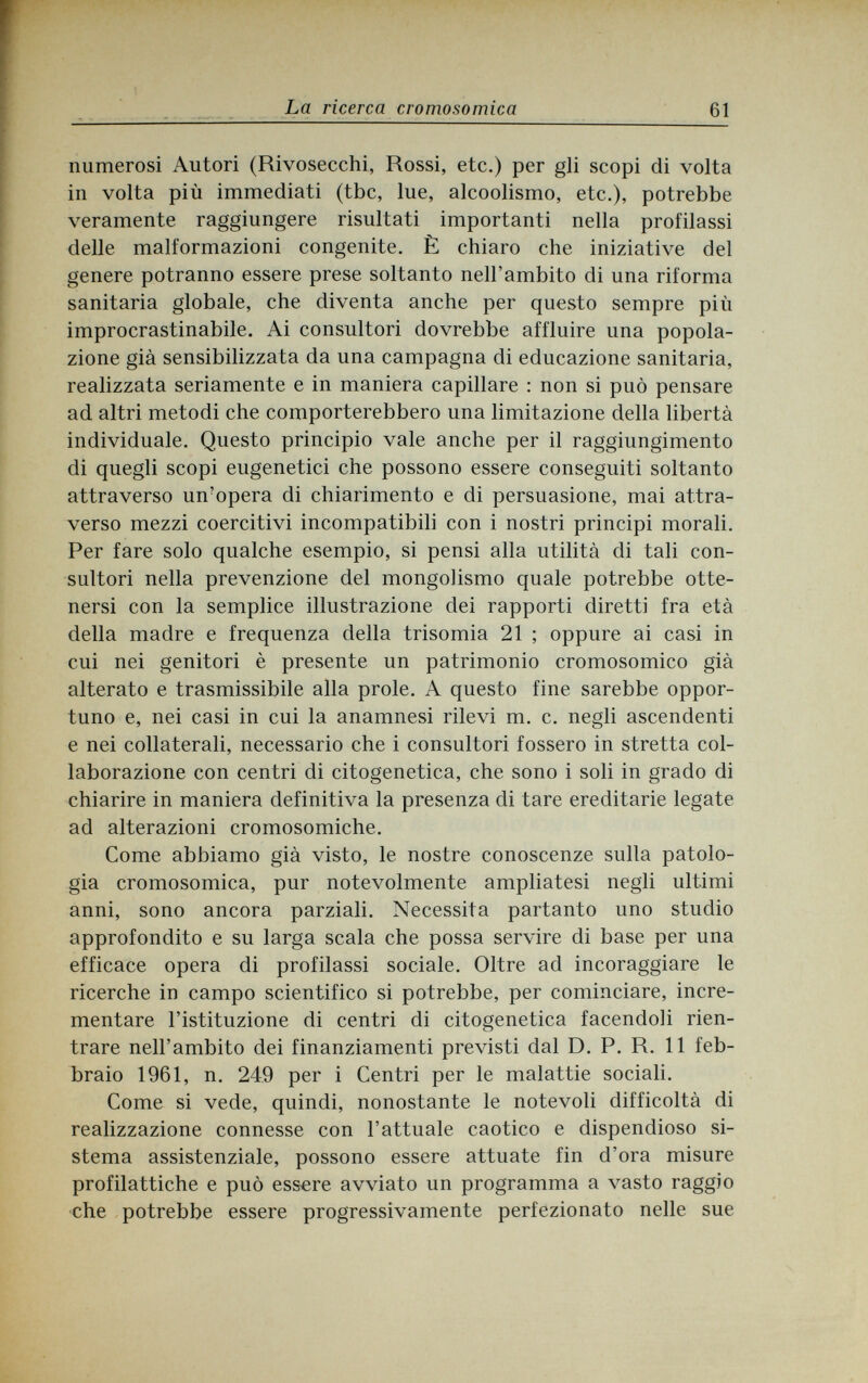 La ricerca cromosomica 61 numerosi Autori (Rivosecchi, Rossi, etc.) per gli scopi di volta in volta più immediati (tbc, lue, alcoolismo, etc.), potrebbe veramente raggiungere risultati importanti nella profilassi delle malformazioni congenite. È chiaro che iniziative del genere potranno essere prese soltanto nell'ambito di una riforma sanitaria globale, che diventa anche per questo sempre più improcrastinabile. Ai consultori dovrebbe affluire una popola¬ zione già sensibilizzata da una campagna di educazione sanitaria, realizzata seriamente e in maniera capillare : non si può pensare ad altri metodi che comporterebbero una limitazione della libertà individuale. Questo principio vale anche per il raggiungimento di quegli scopi eugenetici che possono essere conseguiti soltanto attraverso un?opera di chiarimento e di persuasione, mai attra¬ verso mezzi coercitivi incompatibili con i nostri principi morali. Per fare solo qualche esempio, si pensi alla utilità di tali con¬ sultori nella prevenzione del mongolismo quale potrebbe otte¬ nersi con la semplice illustrazione dei rapporti diretti fra età della madre e frequenza della trisomia 21 ; oppure ai casi in cui nei genitori è presente un patrimonio cromosomico già alterato e trasmissibile alla prole. A questo fine sarebbe oppor¬ tuno e, nei casi in cui la anamnesi rilevi m. c. negli ascendenti e nei collaterali, necessario che i consultori fossero in stretta col¬ laborazione con centri di citogenetica, che sono i soli in grado di chiarire in maniera definitiva la presenza di tare ereditarie legate ad alterazioni cromosomiche. Come abbiamo già visto, le nostre conoscenze sulla patolo¬ gia cromosomica, pur notevolmente ampliatesi negli ultimi anni, sono ancora parziali. Necessita partanto uno studio approfondito e su larga scala che possa servire di base per una efficace opera di profilassi sociale. Oltre ad incoraggiare le ricerche in campo scientifico si potrebbe, per cominciare, incre¬ mentare l'istituzione di centri di citogenetica facendoli rien¬ trare nell'ambito dei finanziamenti previsti dal D. P. R. 11 feb¬ braio 1961, n. 249 per i Centri per le malattie sociali. Come si vede, quindi, nonostante le notevoli difficoltà di realizzazione connesse con l'attuale caotico e dispendioso si¬ stema assistenziale, possono essere attuate fin d'ora misure profilattiche e può essere avviato un programma a vasto raggio che potrebbe essere progressivamente perfezionato nelle sue