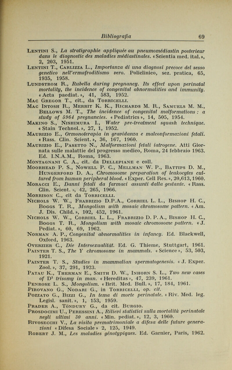 Bibliografia 69 Lentini S., La stratigraphie appliquée au pneumomédiastin postérieur dans le diagnostic des maladies médiastinales. « Scientia med. ital. », 2, 203, 1951. Lentini T., Carlizza L., Importanza di una diagnosi precoce del sesso genetico nell'ermafroditismo vero. Policlinico, sez. pratica, 65, 1935, 1958. Lundstrom R., Rubella during pregnancy. Its effect upon perinatal mortality, the incidence of congenital abnormalities and immunity. « Acta paediat. », 41, 583, 1952. Mag Gregor T., cit., da Torricelli. Mac Intosh R., Merrit К. K., Richards M. R., Samuels M. M., Rellows M. T., The incidence of congenital malformations : a study of 5964 pregnancies. « Pediatrics », 14, 505, 1954. Marino S., Nishimura I., Water pre-treatment squash technique. « Stain Technol. », 27, 1, 1952. Maurizio E., Ormonoterapia in gravidanza e malconformazioni fetali. « Rass. Clin. Scient. », 36, 167, 1960. Maurizio E., Pasetto N., Malformazioni fetali iatrogene. Atti Gior¬ nata sulle malattie del progresso medico, Roma, 24 febbraio 1963. Ed. I.N.A.M., Roma, 1963. Montagnani C. A., cit. da Dellepiane e coli. Moorhead P. S., Nowell P. C., Mellman W. P., Rattips О. M., Hungerford Б. A., Chromosome preparation of leukocytes cul¬ tured from human peripheral blood. «Exper. Cell Res. », 20,613,1960. Moracci E., Danni fetali da farmaci assunti dalla gestante. « Rass. Clin. Scient. », 42, 265, 1966. Morrison С., cit da Torricelli. Nichols W. W., Frarrizio D.P.A., Corriel L. L., Rishop H. C., Roggs T. R., Mongolism with mosaic chromosome pattern. «Am. J. Dis. Child.», 102, 452, 1961. Nichols W. W., Corriel L. L., Frarrizio D. P. A., Bishop H. C., Boggs T. R., Mongolism with mosaic chromosome pattern. « J. Pediat. », 60, 69, 1962. Norman A. P., Congenital abnormalities in infancy. Ed. Blackwell, Oxford, 1963. Overzier C., Die Intersexualität. Ed. G. Thieme, Stuttgart, 1961. Painter T. S., The Y chromosome in mammals. « Science », 53, 503, 1921. Painter T. S., Studies in mammalian spermatogenesis. « J. Exper. Zool. », 37, 291, 1923. Patau K., Therman E., Smith D. W., Inhorn S. L., Two new cases of D1 trisomy in man. «Hereditas», 47, 239, 1961. Penrose L. S., Mongolism. « Brit. Med. Bull. », 17, 184, 1961. Pirovano G., Nodari G., in Torricelli, op. cit. Pozzato G., Bizzi G., In tema di morte perinatale. « Riv. Med. leg. Legisl. sanit. », 1, 153, 1959. Prader A., Töndury G., da cit. Burgio. Prosdocimi U., Peressini A., Rilievi statistici sulla mortalità perinatale negli ultimi 30 anni. «Min. pediat.», 12, 3, 1960. Rivosecciii V., La visita prematrimoniale a difesa delle future genera¬ zioni « Difesa Sociale » 2, 125, 1949. Robert J. M., Les maladies génotypiques. Ed. Garnier, Paris, 1962.