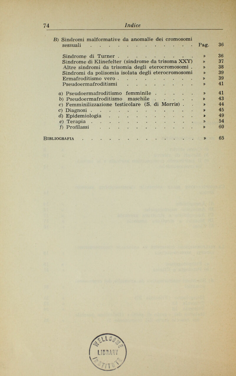 74 Indice В) Sindromi malformative da anomalie dei cromosomi sessuali Pag. Sindrome di Turner » Sindrome di Klinefelter (sindrome da trisoma XXY) » Altre sindromi da trisomia degli eterocromosomi . » Sindromi da polisomia isolata degli eterocromosomi » Ermafroditismo vero » Pseudoermafroditismi » a) Pseudoermafroditismo femminile » b) Pseudoermafroditismo maschile » c) Femminilizzazione testicolare (S. di Morris) . » c) Diagnosi » d) Epidemiologia » e) Terapia » f) Profilassi » 36 36 37 38 39 39 41 41 43 44 45 49 54 60