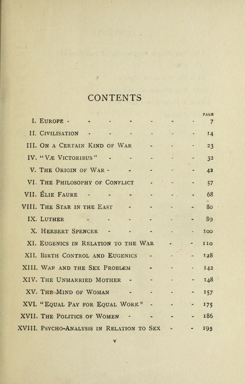 ? CONTENTS I. Europe . . - - - П. Civilisation ... - III. On a Certain Kind of War IV. уж victoribus V. The Origin of War - VI. The Philosophy of Conflict VII. élie Faure .... VIII. The Star in the East IX. Luther X. Herbert Spencer XI. Eugenics in Relation to the War XII. Birth Control and Eugenics XIII. War and the Sex Problí;m XIV. The Unmarried Mother - XV. The Mind of Woman XVI. Equal Pay for Equal Work - XVII. The Politics of Women XVIII. Psycho-Analysis in Relation to Sex V PAGE 7 Ч 23 32 42 57 68 80 89 100 no 128 142 148 157 175 186 195