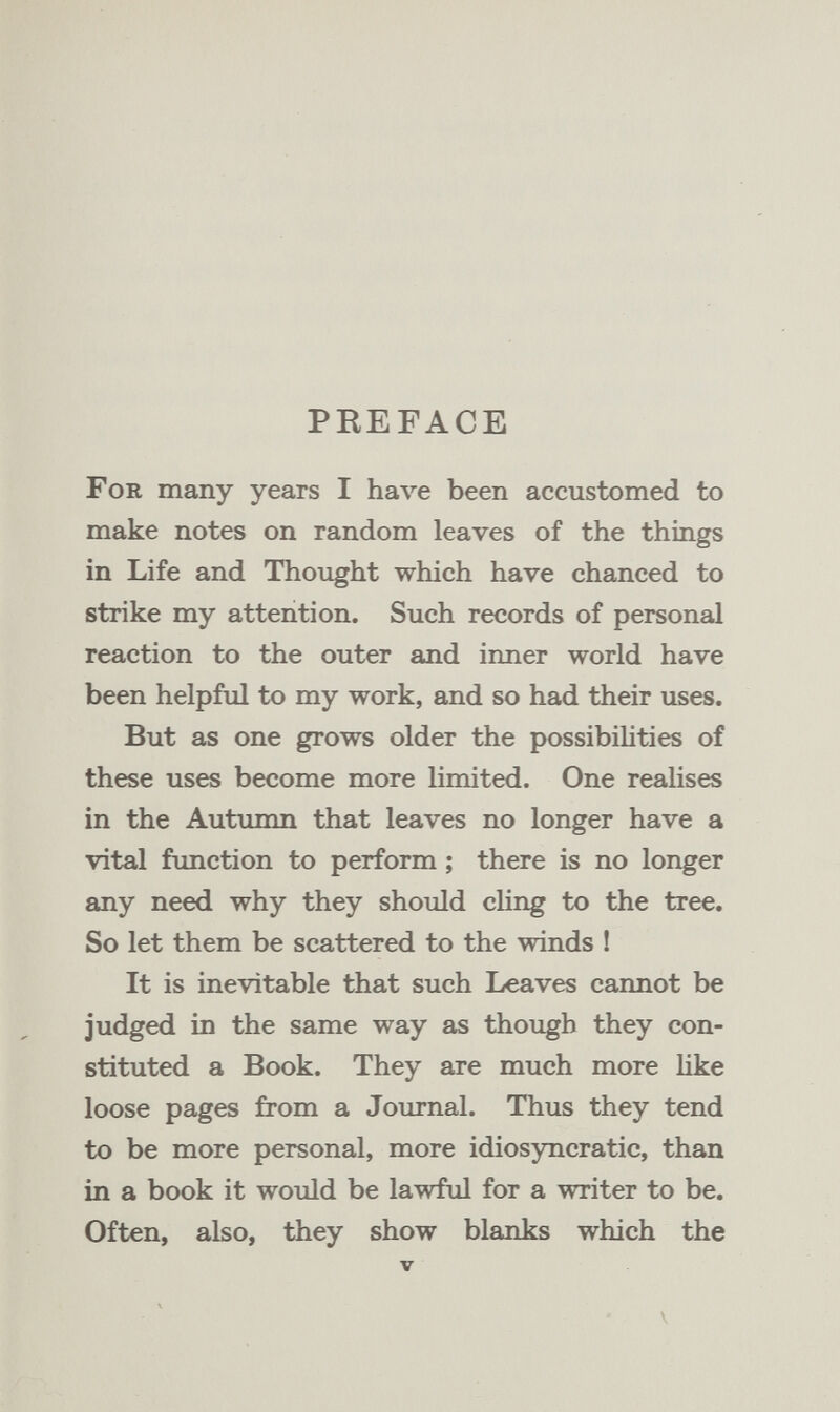 PREFACE For many years I have been accustomed to make notes on random leaves of the things in Life and Thought which have chanced to strike my attention. Such records of personal reaction to the outer and inner world have been helpful to my work, and so had their uses. But as one grows older the possibihties of these uses become more limited. One realises in the Autumn that leaves no longer have a vital function to perform ; there is no longer any need why they should cHng to the tree. So let them be scattered to the winds ! It is inevitable that such Leaves cannot be judged in the same way as though they con¬ stituted a Book. They are much more like loose pages from a Journal. Thus they tend to be more personal, more idiosyncratic, than in a book it would be lawful for a writer to be. Often, also, they show blanks which the V V