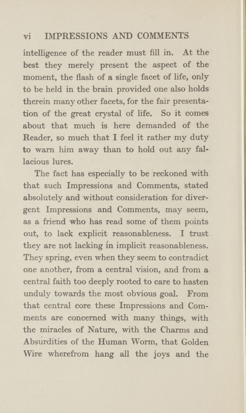 vi IMPRESSIONS AND COMMENTS intelligence of the reader must fill in. At the best they merely present the aspect of the moment, the flash of a single facet of life, only to be held in the brain provided one also holds therein many other facets, for the fair presenta¬ tion of the great crystal of life. So it comes about that much is here demanded of the Reader, so much that I feel it rather my duty to warn him away than to hold out any fal¬ lacious lures. The fact has especially to be reckoned with that such Impressions and Comments, stated absolutely and without consideration for diver¬ gent Impressions and Comments, may seem, as a friend who has read some of them points out, to lack explicit reasonableness. I trust they are not lacking in imphcit reasonableness. They spring, even when they seem to contradict one another, from a central vision, and from a central faith too deeply rooted to care to hasten unduly towards the most obvious goal. From that central core these Impressions and Com¬ ments are concerned with many things, with the miracles of Nature, with the Charms and Absurdities of the Human Worm, that Golden Wire wherefrom hang all the joys and the