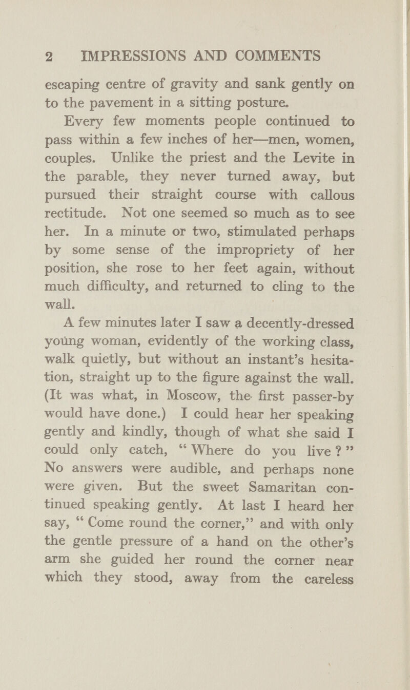 2 IMPRESSIONS AND COMMENTS escapii^ centre of gravity and sank gently on to the pavement in a sitting posture. Every few moments people continued to pass within a few inches of her—men, women, couples. Unlike the priest and the Levite in the parable, they never turned away, but pursued their straight course with callous rectitude. Not one seemed so much as to see her. In a minute or two, stimulated perhaps by some sense of the impropriety of her position, she rose to her feet again, without much difficulty, and returned to cling to the wall. A few minutes later I saw a decently-dressed young woman, evidently of the working class, walk quietly, but without an instant's hesita¬ tion, straight up to the figure against the wall. (It was what, in Moscow, the- first passer-by would have done.) I could hear her speaking gently and kindly, though of what she said I could only catch,  Where do you live ?  No answers were audible, and perhaps none were given. But the sweet Samaritan con¬ tinued speaking gently. At last I heard her say,  Come round the corner, and with only the gentle pressure of a hand on the other's arm she guided her round the comer near which they stood, away from the careless