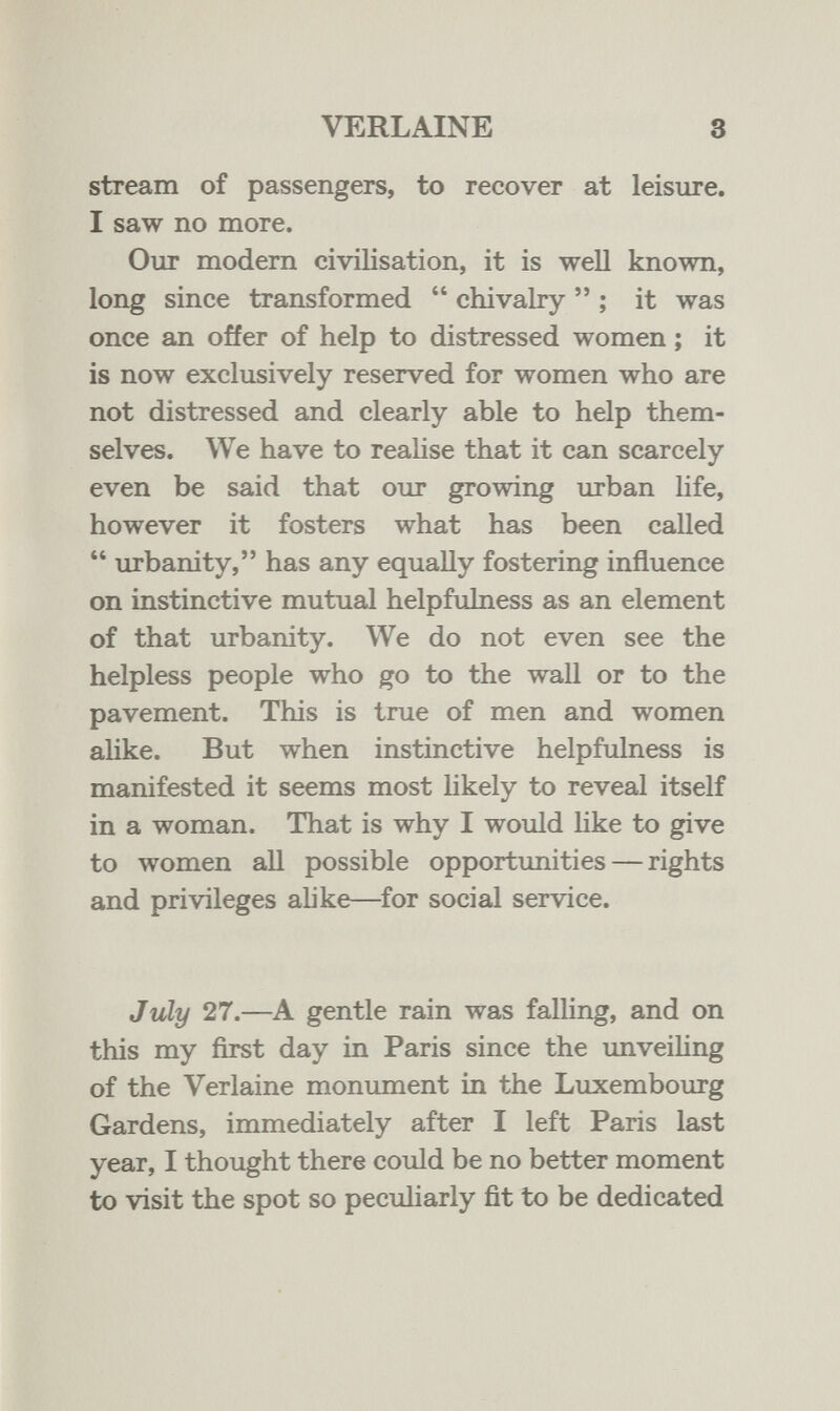 VERLAINE 3 stream of passengers, to recover at leisure. I saw no more. Our modern civilisation, it is well known, long since transformed  chivalry  ; it was once an offer of help to distressed women ; it is now exclusively reserved for women who are not distressed and clearly able to help them¬ selves. We have to realise that it can scarcely even be said that our growing urban life, however it fosters what has been called  urbanity, has any equally fostering influence on instinctive mutual helpfulness as an element of that urbanity. We do not even see the helpless people who go to the wall or to the pavement. This is true of men and women аИке. But when instinctive helpfulness is manifested it seems most likely to reveal itself in a woman. That is why I would like to give to women all possible opportimities — rights and privileges alike—for social service. July 27.—A gentle rain was falling, and on this my first day in Paris since the unveihng of the Verlaine monument in the Luxembourg Gardens, immediately after I left Paris last year, I thought there could be no better moment to visit the spot so peculiarly fit to be dedicated