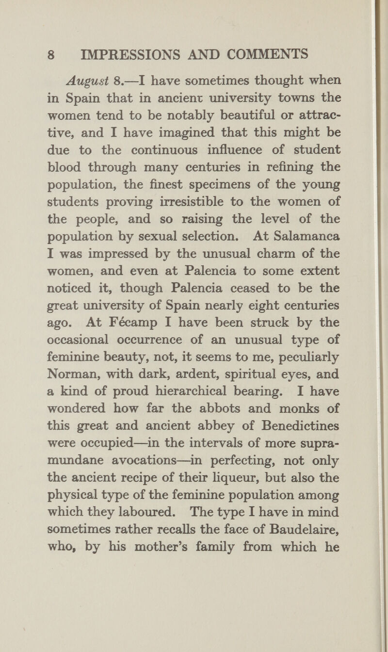 8 IMPRESSIONS AND COMMENTS August 8.—I have sometimes thought when in Spain that in ancient imiversity towns the women tend to be notably beautiful or attrac¬ tive, and I have imagined that this might be due to the continuous influence of student blood through many centuries in refining the population, the finest specimens of the young students proving irresistible to the women of the people, and so raising the level of the population by sexual selection. At Salamanca I was impressed by the imusual charm of the women, and even at Falencia to some extent noticed it, though Falencia ceased to be the great university of Spain nearly eight centuries ago. At Fécamp I have been struck by the occasional occurrence of an unusual type of feminine beauty, not, it seems to me, peculiarly Norman, with dark, ardent, spiritual eyes, and a kind of proud hierarchical bearing. I have wondered how far the abbots and monks of this great and ancient abbey of Benedictines were occupied—in the intervals of more supra- mundane avocations—^in perfecting, not only the ancient recipe of their liqueur, but also the physical type of the feminine population among which they laboured. The type I have in mind sometimes rather recalls the face of Baudelaire, who, by his mother's family from which he