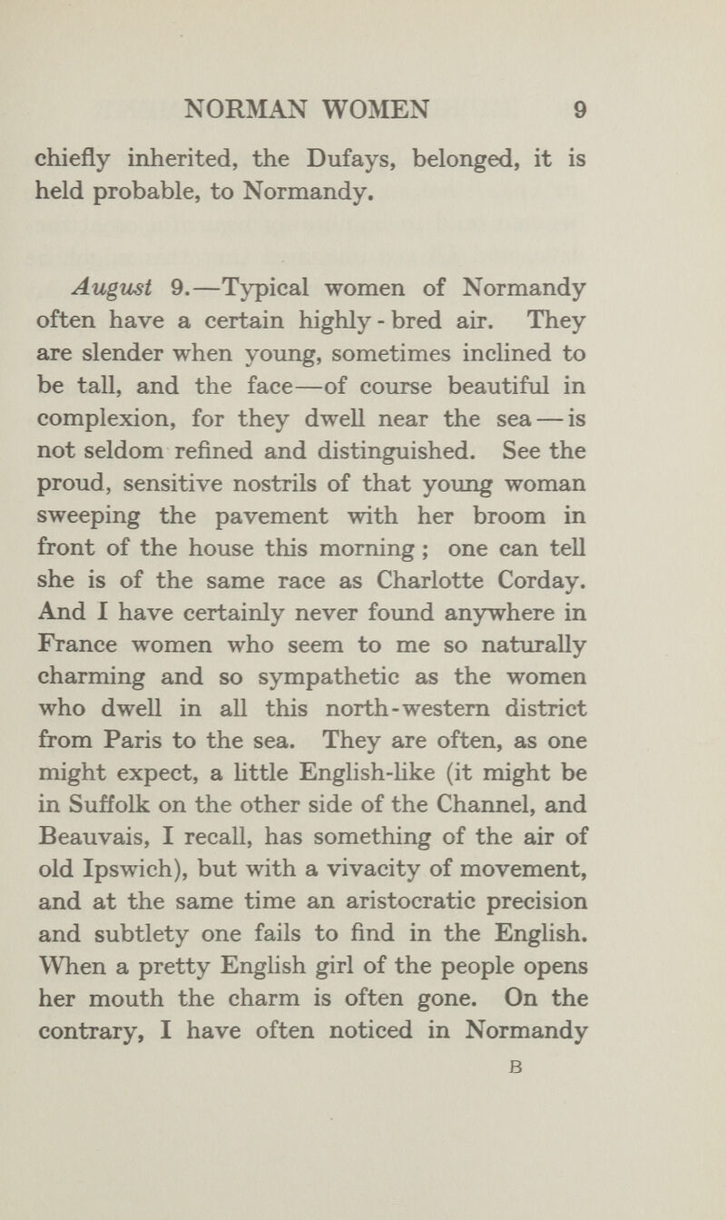 NORMAN WOMEN 9 chiefly inherited, the Dufays, belonged, it is held probable, to Normandy. August 9.—Typical women of Normandy often have a certain highly - bred air. They are slender when young, sometimes inclined to be tall, and the face—of course beautiful in complexion, for they dwell near the sea — is not seldom refined and distinguished. See the proud, sensitive nostrils of that young woman sweeping the pavement with her broom in front of the house this morning ; one can teU she is of the same race as Charlotte Corday. And I have certainly never foimd anywhere in France women who seem to me so naturally charming and so sympathetic as the women who dwell in all this north-western district from Paris to the sea. They are often, as one might expect, a httle English-hke (it might be in Suffolk on the other side of the Channel, and Beauvais, I recall, has something of the air of old Ipswich), but with a vivacity of movement, and at the same time an aristocratic precision and subtlety one fails to find in the English. When a pretty English girl of the people opens her mouth the charm is often gone. On the contrary, I have often noticed in Normandy в