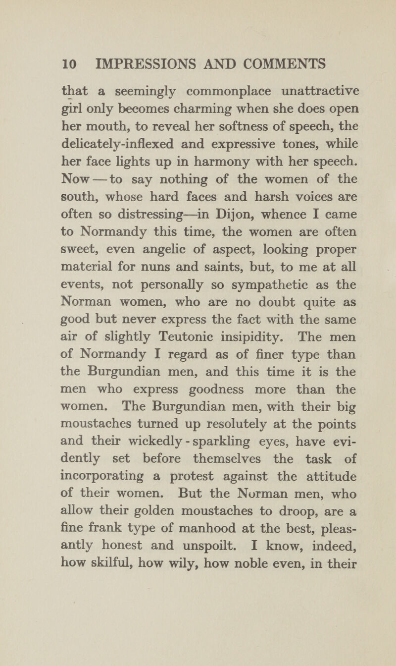 10 IMPRESSIONS AND COMMENTS that a seemingly commonplace unattractive girl only becomes charming when she does open her mouth, to reveal her softness of speech, the delicately-inflexed and expressive tones, while her face lights up in harmony with her speech. Now — to say nothing of the women of the south, whose hard faces and harsh voices are often so distressing—^in Dijon, whence I came to Normandy this time, the women are often sweet, even angelic of aspect, looking proper material for nuns and saints, but, to me at all events, not personally so sympathetic as the Norman women, who are no doubt quite as good but never express the fact with the same air of slightly Teutonic insipidity. The men of Normandy I regard as of finer type than the Burgundian men, and this time it is the men who express goodness more than the women. The Burgundian men, with their big moustaches turned up resolutely at the points and their wickedly - sparkling eyes, have evi¬ dently set before themselves the task of incorporating a protest against the attitude of their women. But the Norman men, who allow their golden moustaches to droop, are a fine frank type of manhood at the best, pleas¬ antly honest and unspoilt. I know, indeed, how skilful, how wily, how noble even, in their