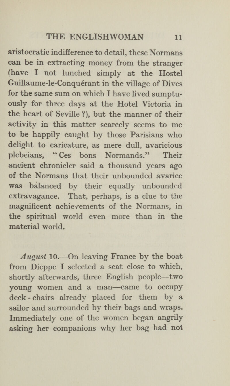 THE ENGLISHWOMAN 11 aristocratic indifference to detail, these Normans can be in extracting money from the stranger (have I not lunched simply at the Hostel Guillaume-le-Conquérant in the village of Dives for the same sum on which I have hved sumptu¬ ously for three days at the Hotel Victoria in the heart of Seville ?), but the manner of their activity in this matter scarcely seems to me to be happily caught by those Parisians who delight to caricature, as mere dull, avaricious plebeians,  Ces bons Normands. Their ancient chronicler said a thousand years ago of the Normans that their imbounded avarice was balanced by their equally unbounded extravagance. That, perhaps, is a clue to the magnificent achievements of the Normans, in the spiritual world even more than in the material world. August 10.—On leaving France by the boat from Dieppe I selected a seat close to which, shortly afterwards, three English people—two young women and a man—came to occupy deck - chairs already placed for them by a sailor and surrounded by their bags and wraps. Immediately one of the women began angrily asking her companions why her bag had not