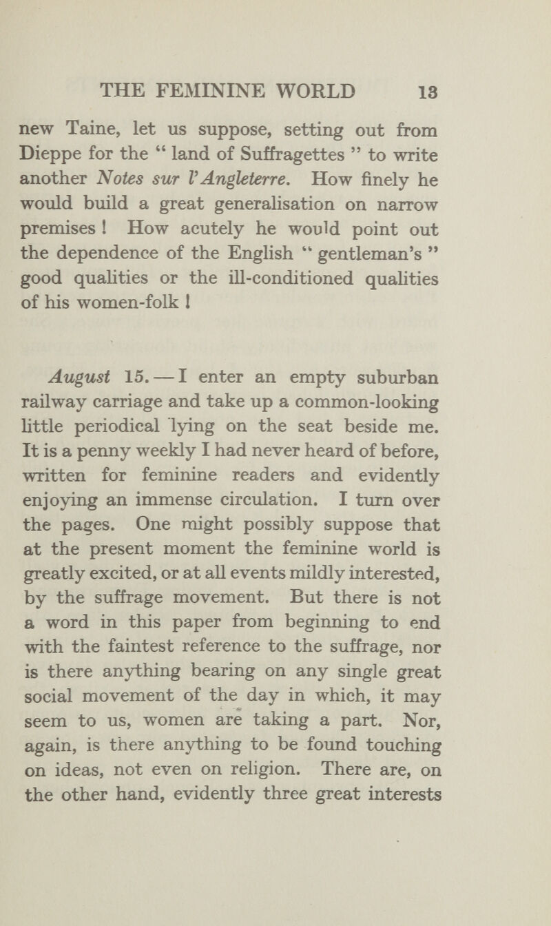 THE FEMININE WORLD 18 new Taine, let us suppose, setting out from Dieppe for the  land of Suffragettes  to write another Notes sur V Angleterre. How finely he would build a great generalisation on narrow premises ! How acutely he would point out the dependence of the English  gentleman's  good quahties or the lU-conditioned qualities of his women-folk 1 August 15. — I enter an empty suburban railway carriage and take up a common-looking Uttle periodical lying on the seat beside me. It is a penny weekly I had never heard of before, written for feminine readers and evidently enjoying an immense circulation. I turn over the pages. One might possibly suppose that at the present moment the feminine world is greatly excited, or at all events mildly interested, by the suffrage movement. But there is not a word in this paper from beginning to end with the faintest reference to the suffrage, nor is there anything bearing on any single great social movement of the day in which, it may seem to us, women are taking a part. Nor, again, is there anything to be found touching on ideas, not even on religion. There are, on the other hand, evidently three great interests