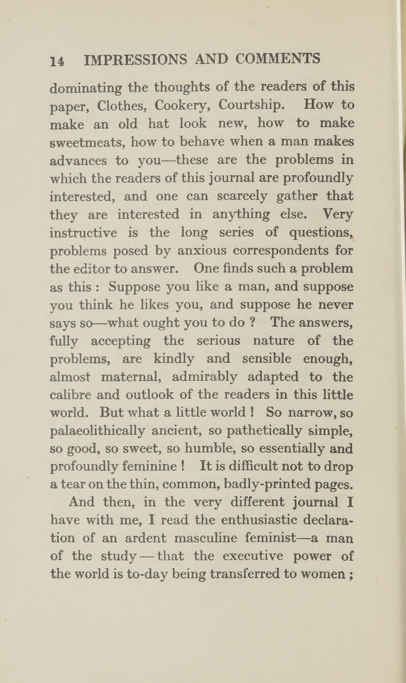 14 IMPRESSIONS AND COMMENTS dominating the thoughts of the readers of this paper, Clothes, Cookery, Courtship. How to make an old hat look new, how to make sweetmeats, how to behave when a man makes advances to you—these are the problems in which the readers of this journal are profoundly interested, and one can scarcely gather that they are interested in anything else. Very instructive is the long series of questions» problems posed by anxious correspondents for the editor to answer. One finds such a problem as this : Suppose you like a man, and suppose you think he likes you, and suppose he never says so—what ought you to do ? The answers, fully accepting the serious nature of the problems, are kindly and sensible enough, almost maternal, admirably adapted to the calibre and outlook of the readers in this little world. But what a little world ! So narrow, so palaeolithically ancient, so pathetically simple, so good, so sweet, so humble, so essentially and profoundly feminine ! It is difficult not to drop a tear on the thin, common, badly-printed pages. And then, in the very different journal I have with me, I read the enthusiastic declara¬ tion of an ardent masculine feminist—a man of the study — that the executive power of the world is to-day being transferred to women ;