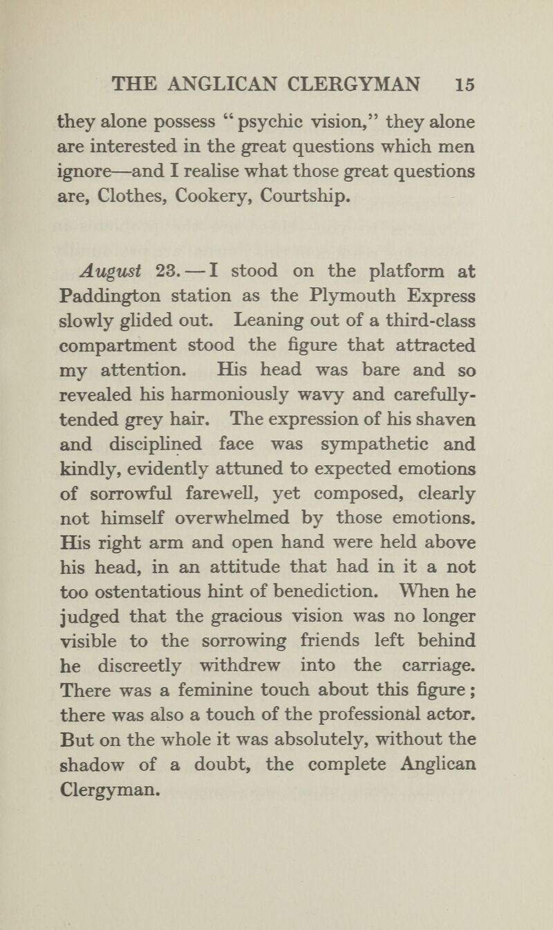 THE ANGLICAN CLERGYMAN 15 they alone possess  psychic vision, they alone are interested in the great questions which men ignore—and I realise what those great questions are, Clothes, Cookery, Courtship. August 23. — I stood on the platform at Paddington station as the Plymouth Express slowly ghded out. Leaning out of a third-class compartment stood the figure that attracted my attention. His head was bare and so revealed his harmoniously wavy and carefully- tended grey hair. The expression of his shaven and disciphned face was sympathetic and kindly, evidently attuned to expected emotions of sorrowful farewell, yet composed, clearly not himself overwhelmed by those emotions. His right arm and open hand were held above his head, in an attitude that had in it a not too ostentatious hint of benediction. When he judged that the gracious vision was no longer visible to the sorrowing friends left behind he discreetly withdrew into the carriage. There was a feminine touch about this figure ; there was also a touch of the professional actor. But on the whole it was absolutely, without the shadow of a doubt, the complete Anglican Clergyman.