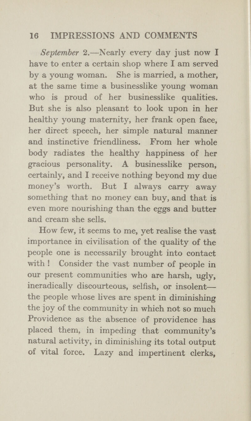16 IMPRESSIONS AND COMÄIENTS September 2.—Nearly every day just now I have to enter a certain shop where I am served by a young woman. She is married, a mother, at the same time a businesshke young woman who is proud of her businesslike qualities. But she is also pleasant to look upon in her healthy young maternity, her frank open face, her direct speech, her simple natural manner and instinctive friendliness. From her whole body radiates the healthy happiness of her gracious personality. A businesslike person, certainly, and I receive nothing beyond my due money's worth. But I always carry away something that no money can buy, and that is even more nourishing than the eggs and butter and cream she sells. How few, it seems to me, yet realise the vast importance in civilisation of the quahty of the people one is necessarily brought into contact with ! Consider the vast number of people in our present communities who are harsh, ugly, ineradically discourteous, selfish, or insolent— the people whose lives are spent in diminishing the joy of the community in which not so much Providence as the absence of providence has placed them, in impeding that community's natural activity, in diminishing its total output of vital force. Lazy and impertinent clerks,