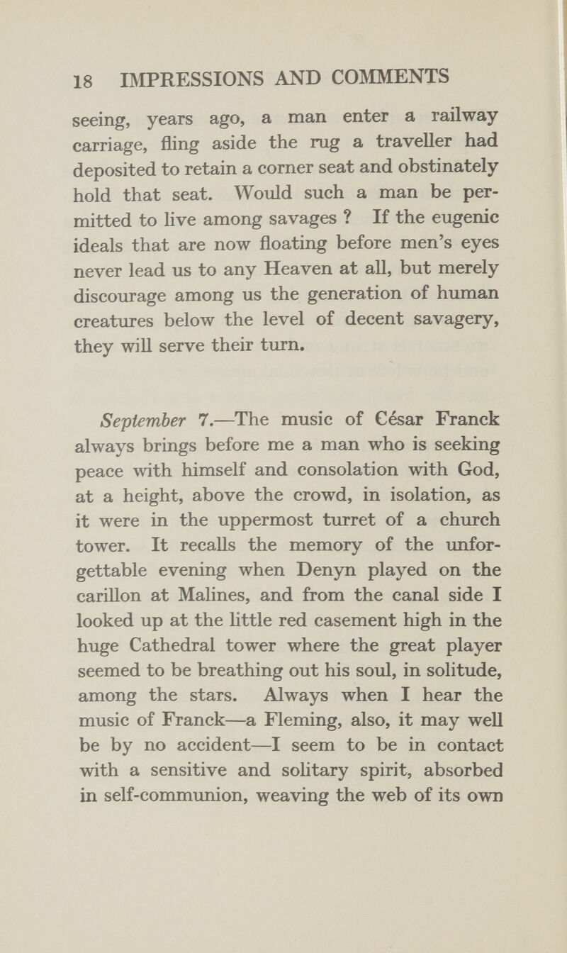 18 BIPRESSIONS AND COMMENTS seeing, years ago, a man enter a railway carriage, fling aside the rug a traveller had deposited to retain a corner seat and obstinately hold that seat. Would such a man be per¬ mitted to hve among savages ? If the eugenic ideals that are now floating before men's eyes never lead us to any Heaven at all, but merely discourage among us the generation of human creatures below the level of decent savagery, they will serve their turn. September 7.—The music of César Franck always brings before me a man who is seeking peace with himself and consolation with God, at a height, above the crowd, in isolation, as it were in the uppermost turret of a church tower. It recalls the memory of the unfor¬ gettable evening when Denyn played on the carillon at Malines, and from the canal side I looked up at the little red casement high in the huge Cathedral tower where the great player seemed to be breathing out his soul, in solitude, among the stars. Always when I hear the music of Franck—a Fleming, also, it may well be by no accident—I seem to be in contact with a sensitive and solitary spirit, absorbed in self-communion, weaving the web of its own