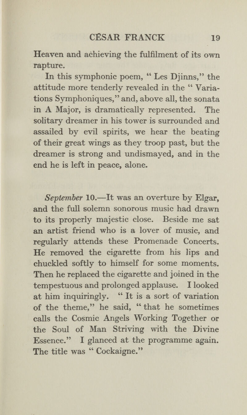 CÉSAR FRANCK 19 Heaven and achieving the fulfilment of its own rapture. In this symphonic poem,  Les Djinns, the attitude more tenderly revealed in the  Varia¬ tions Symphoniques, and, above all, the sonata in A Major, is dramatically represented. The solitary dreamer in his tower is surrounded and assailed by evil spirits, we hear the beating of their great wings as they troop past, but the dreamer is strong and undismayed, and in the end he is left in peace, alone. September 10.—It was an overture by Elgar, and the fiiU solemn sonorous music had drawn to its properly majestic close. Beside me sat an artist friend who is a lover of music, and regularly attends these Promenade Concerts. He removed the cigarette from his lips and chuckled softly to himself for some moments. Then he replaced the cigarette and joined in the tempestuous and prolonged applause. I looked at him inquiringly.  It is a sort of variation of the theme, he said,  that he sometimes calls the Cosmic Angels Working Together or the Soul of Man Striving with the Divine Essence. I glanced at the programme again. The title was  Cockaigne.