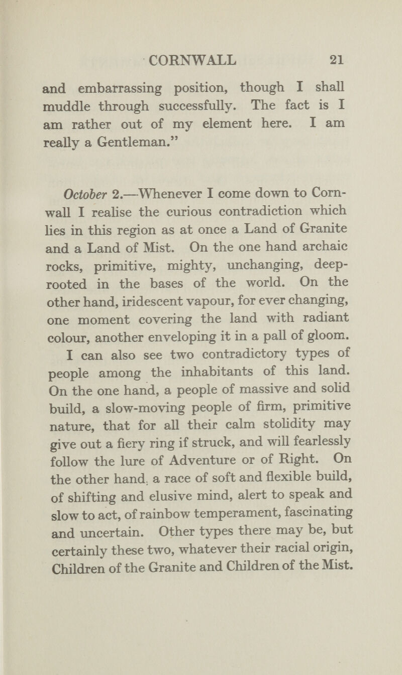 CORNWALL 21 and embarrassing position, though I shall muddle through successfully. The fact is I am rather out of my element here. I am really a Gentleman. October 2.—Whenever I come down to Corn¬ wall I realise the curious contradiction which lies in this region as at once a Land of Granite and a Land of Älist. On the one hand archaic rocks, primitive, mighty, unchanging, deep- rooted in the bases of the world. On the other hand, iridescent vapour, for ever changing, one moment covering the land with radiant colour, another enveloping it in a pall of gloom. I can also see two contradictory types of people among the inhabitants of this land. On the one hand, a people of massive and solid build, a slow-moving people of firm, primitive nature, that for all their calm stoHdity may give out a fiery ring if struck, and will fearlessly follow the lure of Adventure or of Right. On the other hand, a race of soft and flexible build, of shifting and elusive mind, alert to speak and slow to act, of rainbow temperament, fascinating and uncertain. Other types there may be, but certainly these two, whatever their racial origin. Children of the Granite and Children of the Mist.