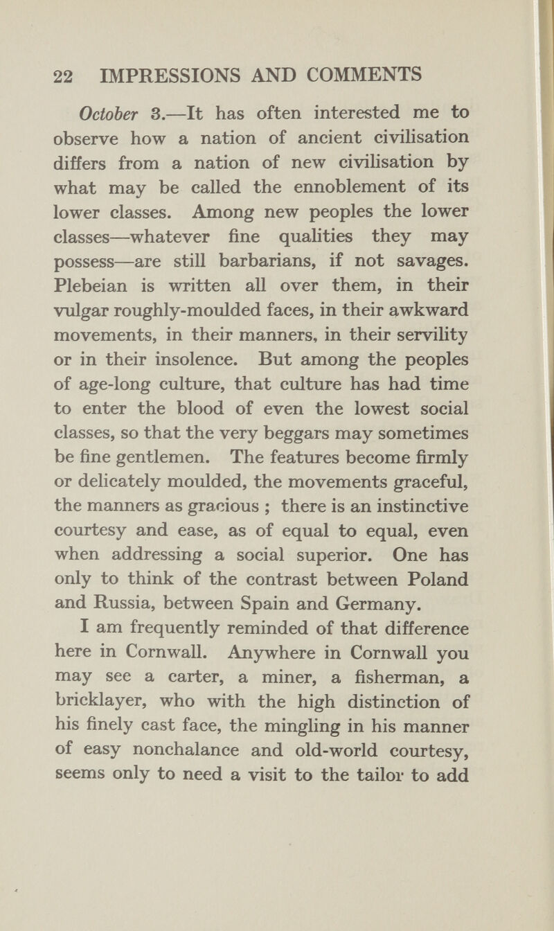 22 IMPRESSIONS AND COMMENTS October 3.—It has often interested me to observe how a nation of ancient civilisation differs from a nation of new civilisation by what may be called the ennoblement of its lower classes. Among new peoples the lower classes—whatever fine qualities they may possess—are still barbarians, if not savages. Plebeian is written all over them, in their vulgar roughly-moulded faces, in their awkward movements, in their manners, in their servility or in their insolence. But among the peoples of age-long culture, that culture has had time to enter the blood of even the lowest social classes, so that the very beggars may sometimes be fine gentlemen. The features become firmly or delicately moulded, the movements graceful, the manners as gracious ; there is an instinctive courtesy and ease, as of equal to equal, even when addressing a social superior. One has only to think of the contrast between Poland and Russia, between Spain and Germany. I am frequently reminded of that difference here in Cornwall. Anywhere in Cornwall you may see a carter, a miner, a fisherman, a bricklayer, who with the high distinction of his finely cast face, the mingling in his manner of easy nonchalance and old-world courtesy, seems only to need a visit to the tailor to add