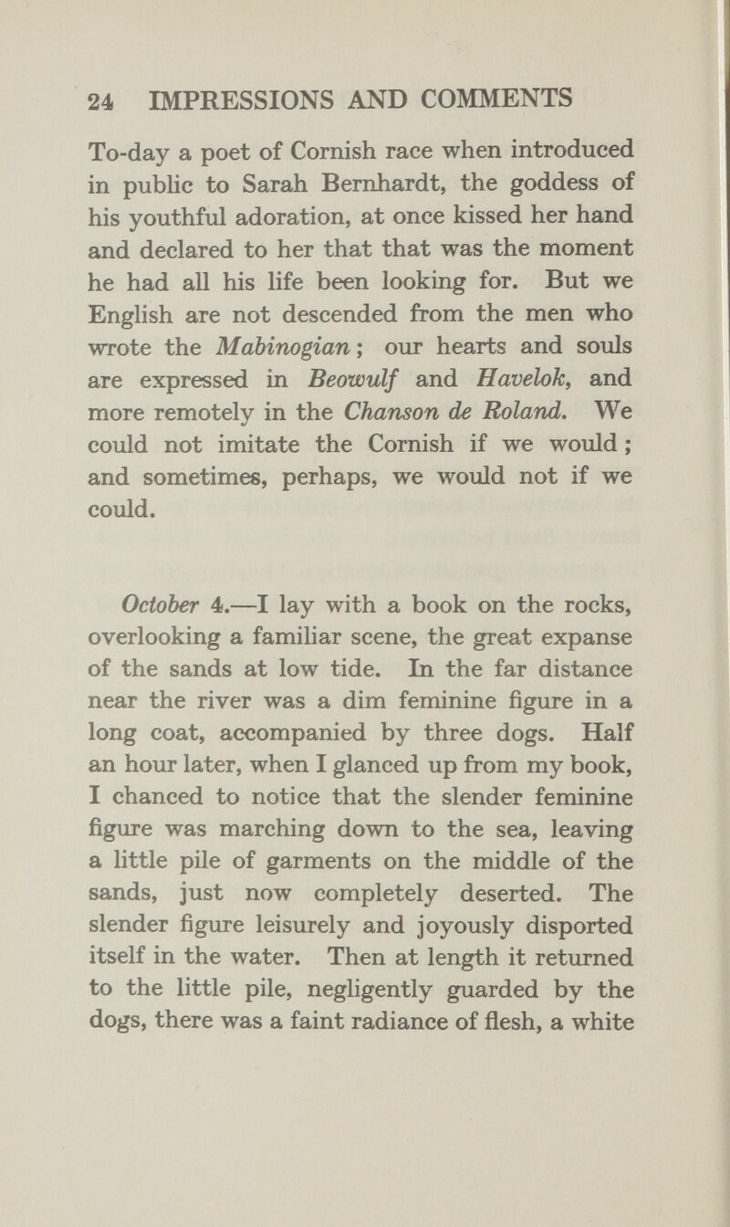 24 IMPRESSIONS AND COMMENTS To-day a poet of Cornish race when introduced in public to Sarah Bernhardt, the goddess of his youthful adoration, at once kissed her hand and declared to her that that was the moment he had all his life been looking for. But we English are not descended from the men who wrote the Mabinogian ; our hearts and souls are expressed in Beowulf and Havelok, and more remotely in the Chanson de Roland. We could not imitate the Cornish if we would ; and sometimes, perhaps, we would not if we could. October 4.—I lay with a book on the rocks, overlooking a familiar scene, the great expanse of the sands at low tide. In the far distance near the river was a dim feminine figure in a long coat, accompanied by three dogs. Half an hour later, when I glanced up from my book, I chanced to notice that the slender feminine figure was marching down to the sea, leaving a little pile of garments on the middle of the sands, just now completely deserted. The slender figure leisurely and joyously disported itself in the water. Then at length it returned to the little pile, negligently guarded by the dogs, there was a faint radiance of flesh, a white