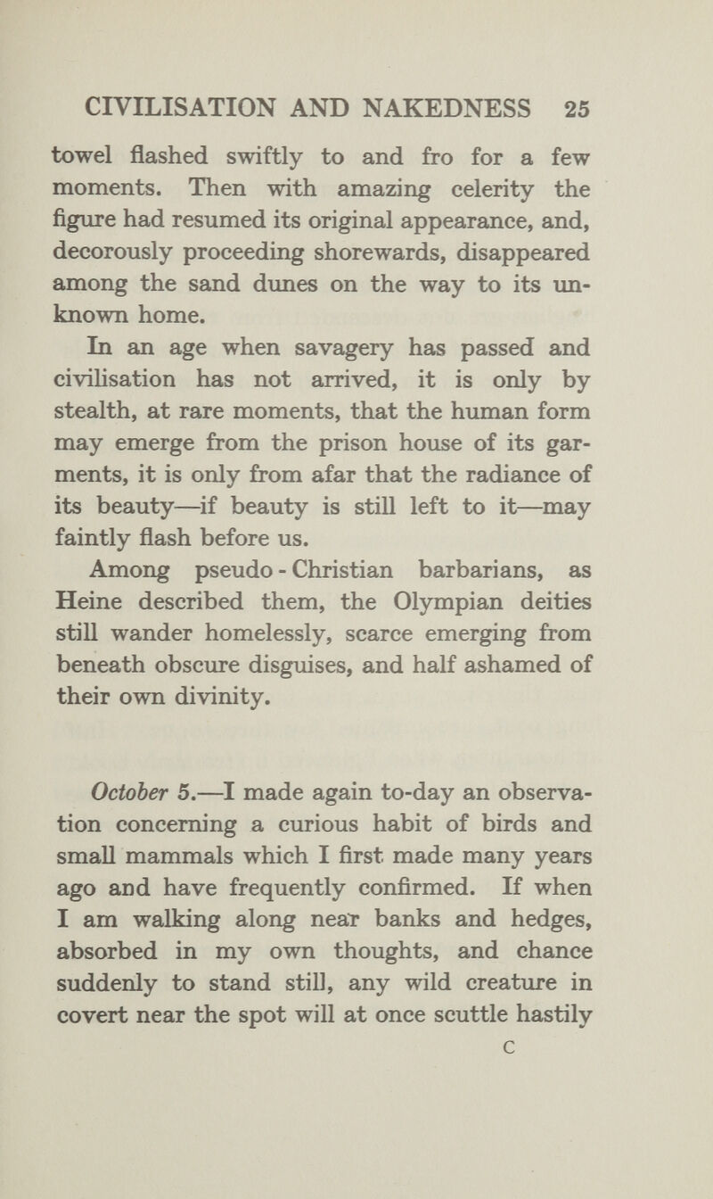 CIVILISATION AND NAKEDNESS 25 towel flashed swiftly to and fro for a few moments. Then with amazing celerity the figure had resumed its original appearance, and, decorously proceeding shorewards, disappeared among the sand dunes on the way to its un¬ known home. In an age when savagery has passed and civilisation has not arrived, it is only by stealth, at rare moments, that the human form may emerge from the prison house of its gar¬ ments, it is only from afar that the radiance of its beauty—if beauty is still left to it—may faintly flash before us. Among pseudo - Christian barbarians, as Heine described them, the Olympian deities still wander homelessly, scarce emerging from beneath obscure disguises, and half ashamed of their own divinity. October 5.—I made again to-day an observa¬ tion concerning a curious habit of birds and small mammals which I first made many years ago and have frequently confirmed. If when I am walking along near banks and hedges, absorbed in my own thoughts, and chance suddenly to stand stiD, any wild creature in covert near the spot will at once scuttle hastily с