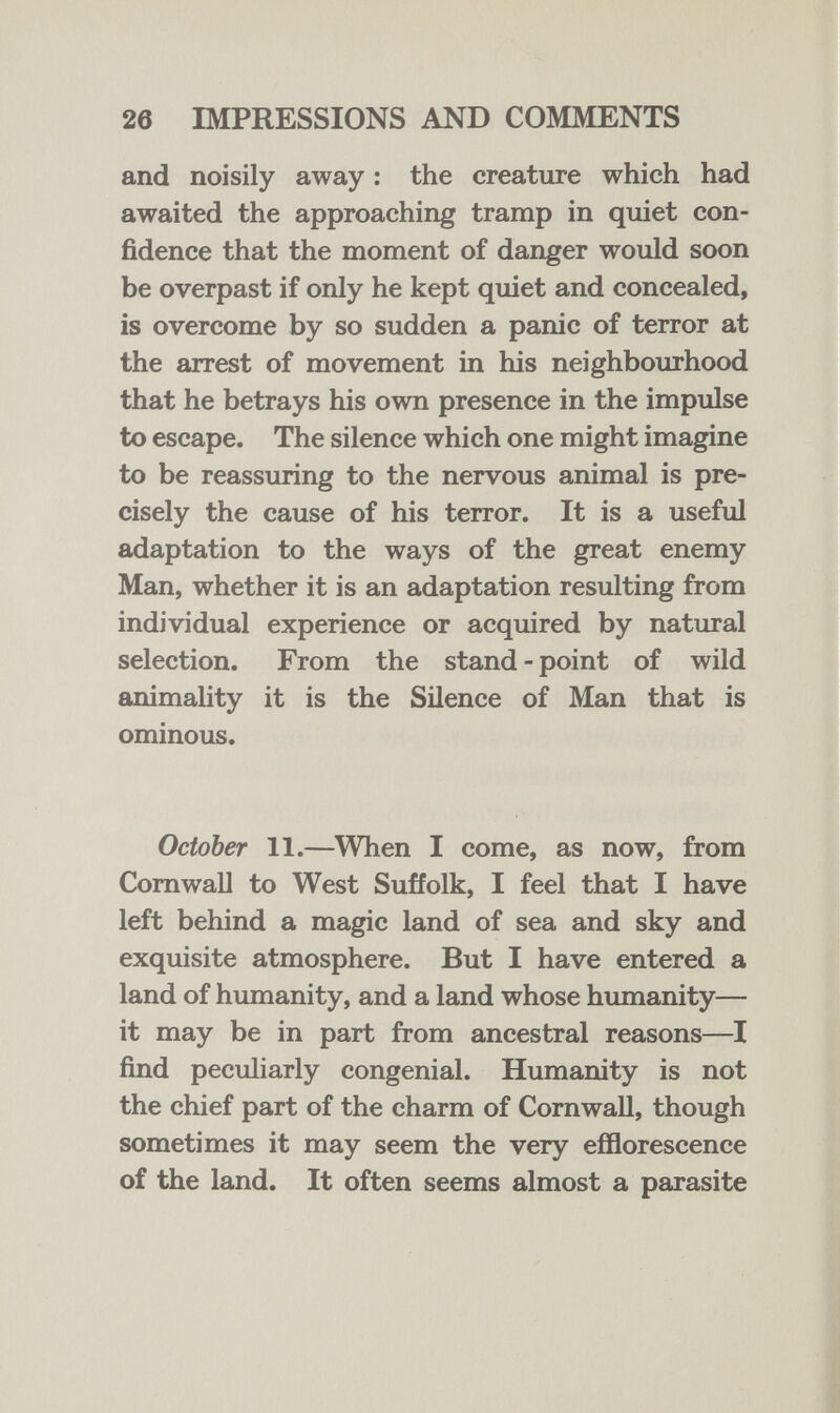 26 IMPRESSIONS AND COMMENTS and noisily away : the creature which had awaited the approaching tramp in quiet con¬ fidence that the moment of danger would soon be overpast if only he kept quiet and concealed, is overcome by so sudden a panic of terror at the arrest of movement in his neighbourhood that he betrays his own presence in the impulse to escape. The silence which one might imagine to be reassuring to the nervous animal is pre¬ cisely the cause of his terror. It is a useful adaptation to the ways of the great enemy Man, whether it is an adaptation resulting from individual experience or acquired by natural selection. From the stand - point of wild animaUty it is the Silence of Man that is ominous. October 11.—When I come, as now, from Cornwall to West Suffolk, I feel that I have left behind a magic land of sea and sky and exquisite atmosphere. But I have entered a land of humanity, and a land whose humanity— it may be in part from ancestral reasons—I find peculiarly congenial. Humanity is not the chief part of the charm of Cornwall, though sometimes it may seem the very efflorescence of the land. It often seems almost a parasite