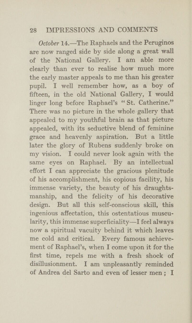 28 IMPRESSIONS AND COMMENTS October 14.—The Raphaels and the Peniginos are now ranged side by side along a great wall of the National Gallery. I am able more clearly than ever to realise how much more the early master appeals to me than his greater pupil. I well remember how, as a boy of fifteen, in the old National Gallery, I would linger long before Raphael's  St. Catherine. There was no picture in the whole gallery that appealed to my youthful brain as that picture appealed, with its seductive blend of feminine grace and heavenly aspiration. But a little later the glory of Rubens suddenly broke on my vision. I could never look again with the same eyes on Raphael. By an intellectual effort I can appreciate the gracious plenitude of his accomplishment, his copious facility, his immense variety, the beauty of his draughts¬ manship, and the fehcity of his decorative design. But all this self-conscious skill, this ingenious affectation, this ostentatious muscu¬ larity, this immense superficiality—I feel always now a spiritual vacuity behind it which leaves me cold and critical. Every famous achieve¬ ment of Raphael's, when I come upon it for the first time, repels me with a fresh shock of disillusionment. I am unpleasantly reminded of Andrea del Sarto and even of lesser men ; I