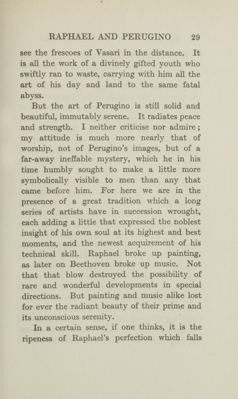 ж RAPHAEL AND PERUGINO 29 see the frescoes of Vasari in the distance. It is all the work of a divinely gifted youth who swiftly ran to waste, carrying with him all the art of his day and land to the same fatal abyss. But the art of Perugino is still sohd and beautiful, immutably serene. It radiates peace and strength. I neither criticise nor admire ; my attitude is much more nearly that of worship, not of Perugino's images, but of a far-away ineffable mystery, which he in his time humbly sought to make a little more symboHcally visible to men than any that came before him. For here we are in the presence of a great tradition which a long series of artists have in succession wrought, each adding a little that expressed the noblest insight of his own soul at its highest and best moments, and the newest acquirement of his technical skill. Raphael broke up painting, as later on Beethoven broke up music. Not that that blow destroyed the possibihty of rare and wonderful developments in special directions. But painting and music alike lost for ever the radiant beauty of their prime and its unconscious serenity. In a certain sense, if one thinks, it is the ripeness of Raphael's perfection which falls