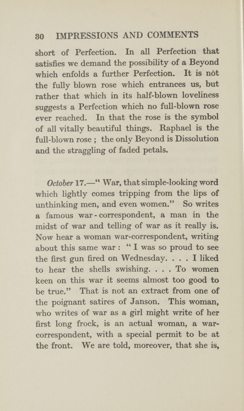 30 IMPRESSIONS AND COMMENTS short of Perfection. In all Perfection that satisfies we demand the possibility of a Beyond which enfolds a further Perfection. It is nöt the fully blown rose which entrances us, but rather that which in its half-blown loveliness suggests a Perfection which no full-blown rose ever reached. In that the rose is the symbol of all vitally beautiful things. Raphael is the full-blown rose ; the only Beyond is Dissolution and the straggling of faded petals. October 17.— War, that simple-looking word which lightly comes tripping from the lips of unthinking men, and even women. So writes a famous war - correspondent, a man in the midst of war and telling of war as it really is. Now hear a woman war-correspondent, writing about this same war :  I was so proud to see the first gun fired on Wednesday. ... I liked to hear the shells swishing. ... To women keen on this war it seems almost too good to be true. That is not an extract from one of the poignant satires of Janson. This woman, who writes of war as a girl might write of her first long frock, is an actual woman, a war- correspondent, with a special permit to be at the front. We are told, moreover, that she is,