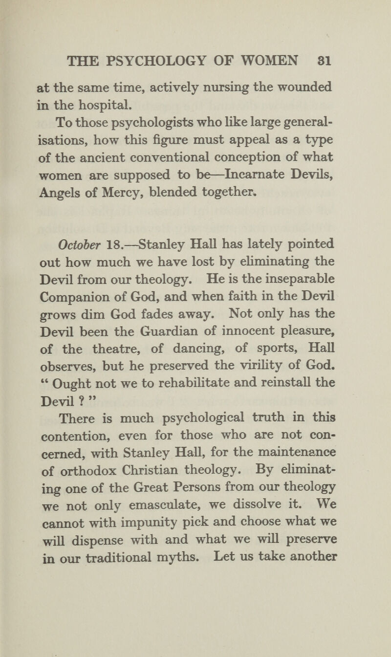 THE PSYCHOLOGY OF WOMEN 81 at the same time, actively nursing the woimded in the hospital. To those psychologists who Hke large general¬ isations, how this figure must appeal as a type of the ancient conventional conception of what women are supposed to be—Incarnate Devils, Angels of Mercy, blended together, October 18.—Stanley Hall has lately pointed out how much we have lost by ehminating the Devil from our theology. He is the inseparable Companion of God, and when faith in the Devil grows dim God fades away. Not only has the Devil been the Guardian of innocent pleasure, of the theatre, of dancing, of sports. Hall observes, but he preserved the virility of God.  Ought not we to rehabilitate and reinstall the Devil ?  There is much psychological truth in this contention, even for those who are not con¬ cerned, with Stanley Hall, for the maintenance of orthodox Christian theology. By eliminat¬ ing one of the Great Persons from our theology we not only emasculate, we dissolve it. We cannot with impunity pick and choose what we will dispense with and what we will preserve in our traditional myths. Let us take another