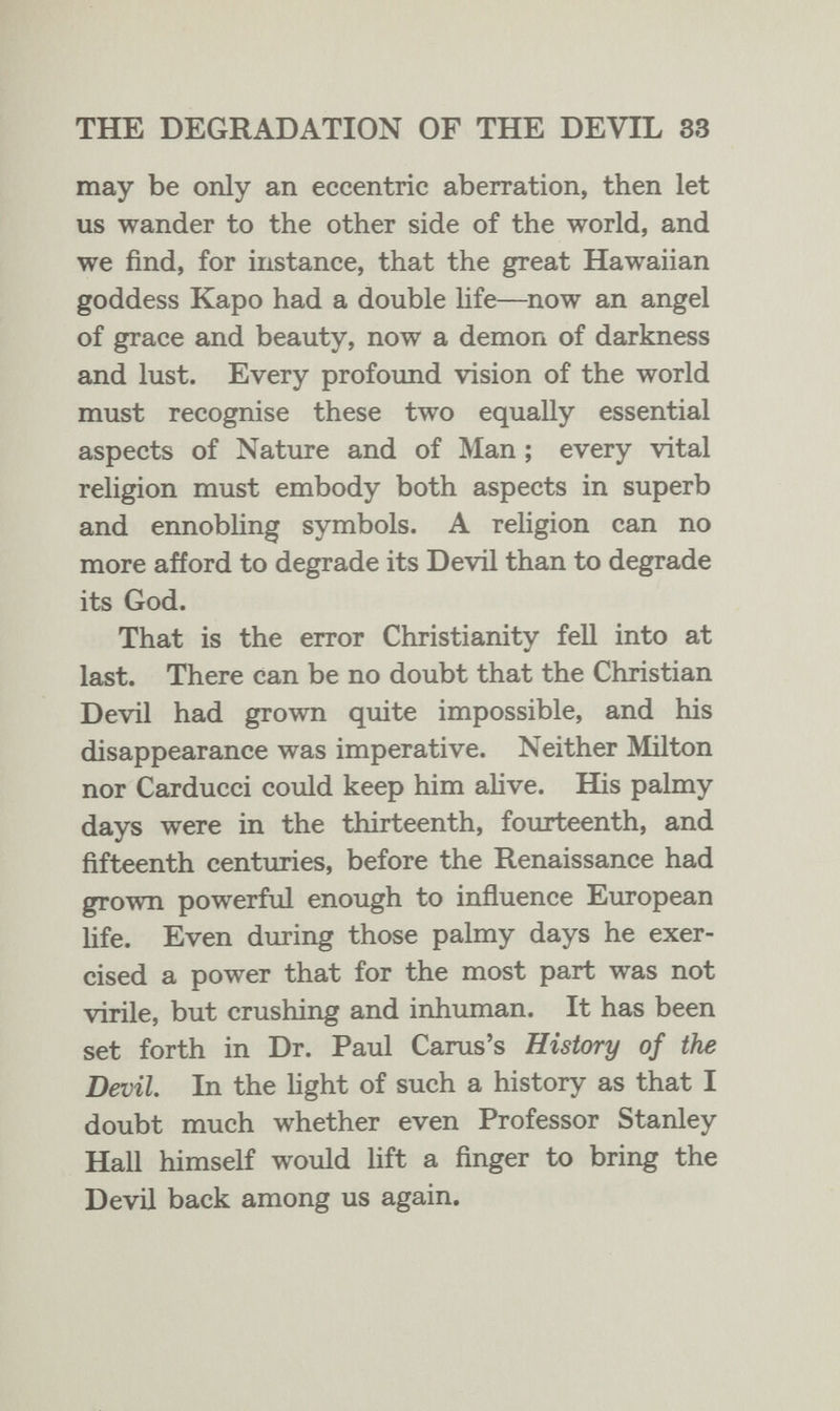 THE DEGRADATION OF THE DEVIL 83 may be only an eccentric aberration, then let us wander to the other side of the world, and we find, for instance, that the great Hawaiian goddess Kapo had a double hfe—now an angel of grace and beauty, now a demon of darkness and lust. Every profoimd vision of the world must recognise these two equally essential aspects of Nature and of Man ; every vital religion must embody both aspects in superb and ennobling symbols. A religion can no more afford to degrade its Devil than to degrade its God. That is the error Christianity fell into at last. There can be no doubt that the Christian Devil had grown quite impossible, and his disappearance was imperative. Neither Milton nor Carducci could keep him aUve. His palmy days were in the thirteenth, fourteenth, and fifteenth centuries, before the Renaissance had grown powerful enough to influence European hfe. Even during those palmy days he exer¬ cised a power that for the most part was not virile, but crushing and inhuman. It has been set forth in Dr. Paul Carus's History of the Devil. In the hght of such a history as that I doubt much whether even Professor Stanley Hall himself would lift a finger to bring the Devil back among us again.
