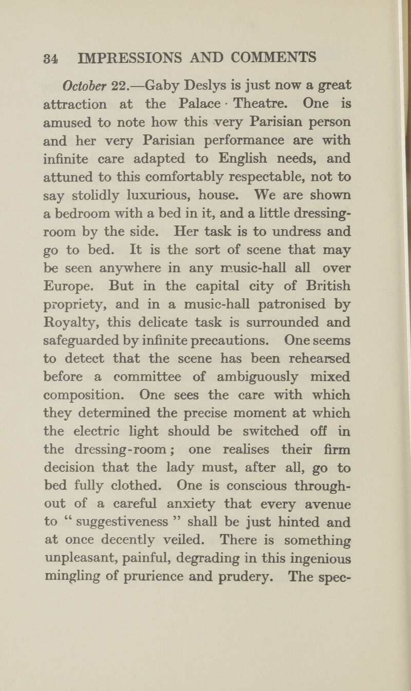 34 IMPRESSIONS AND COMMENTS October 22.—Gaby Deslys is just now a great attraction at the Palace • Theatre. One is amused to note how this very Parisian person and her very Parisian performance are with infinite care adapted to EngHsh needs, and attuned to this comfortably respectable, not to say stolidly luxurious, house. We are shown a bedroom with a bed in it, and a little dressing- room by the side. Her task is to imdress and go to bed. It is the sort of scene that may be seen anywhere in any music-hall all over Europe. But in the capital city of British propriety, and in a music-hall patronised by Royalty, this delicate task is surrounded and safeguarded by infinite precautions. One seems to detect that the scene has been rehearsed before a committee of ambiguously mixed composition. One sees the care with which they determined the precise moment at which the electric light should be switched off in the dressing-room ; one reahses their firm decision that the lady must, after all, go to bed fully clothed. One is conscious through¬ out of a careful anxiety that every avenue to  suggestiveness  shall be just hinted and at once decently veiled. There is something impleasant, painful, degrading in this ingenious mingling of prurience and prudery. The spec-