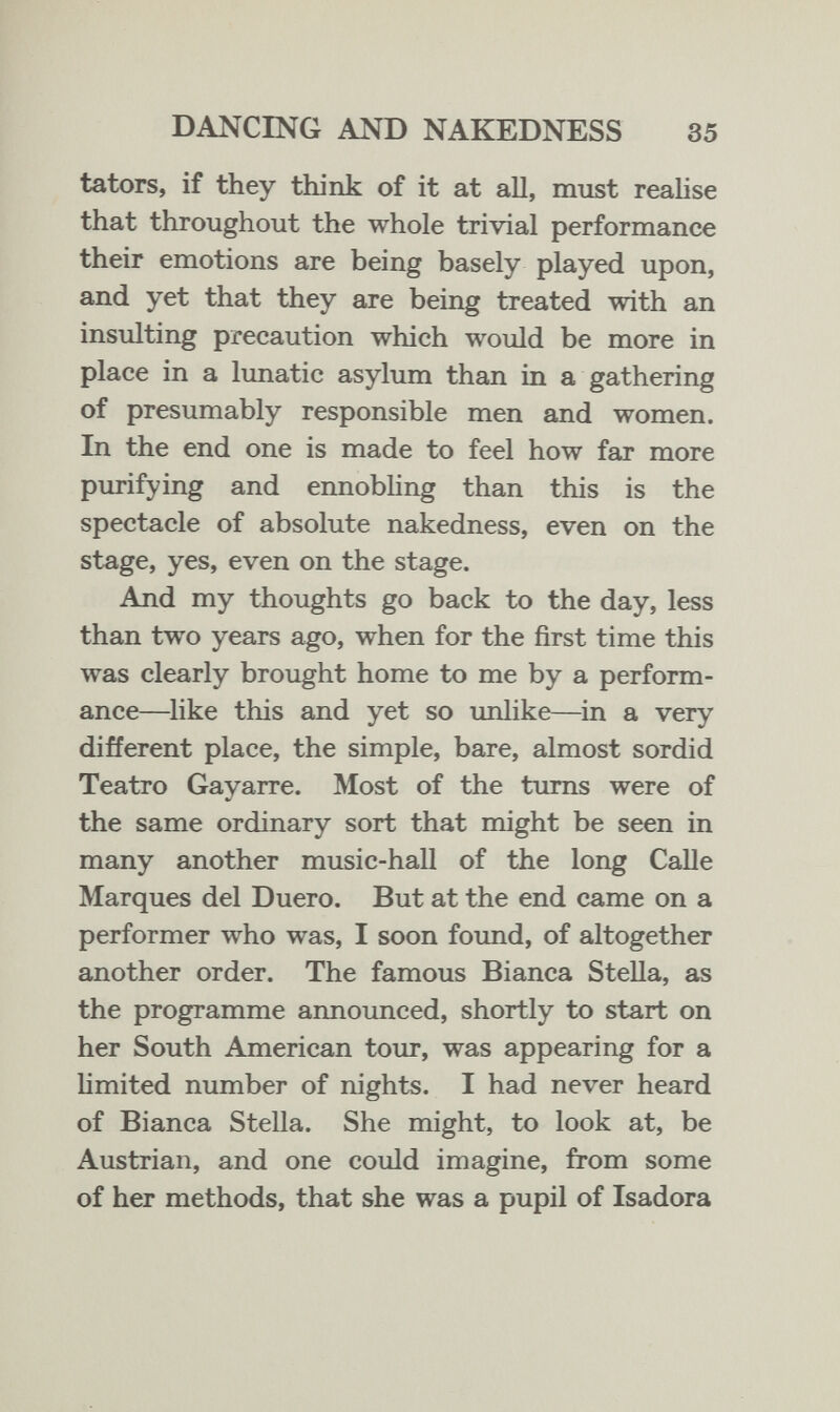 DANCING AND NAKEDNESS 35 ta tors, if they think of it at all, must realise that throughout the whole trivial performance their emotions are being basely played upon, and yet that they are being treated with an insulting precaution which would be more in place in a lunatic asylum than in a gathering of presumably responsible men and women. In the end one is made to feel how far more purifying and ennobling than this is the spectacle of absolute nakedness, even on the stage, yes, even on the stage. And my thoughts go back to the day, less than t'wo years ago, when for the first time this was clearly brought home to me by a perform¬ ance—like this and yet so imlike—in a very different place, the simple, bare, almost sordid Teatro Gayarre. Most of the turns were of the same ordinary sort that might be seen in many another music-hall of the long Calle Marques del Duero. But at the end came on a performer who was, I soon foimd, of altogether another order. The famous Bianca Stella, as the programme announced, shortly to start on her South American tour, was appearing for a hmited number of nights. I had never heard of Bianca Stella. She might, to look at, be Austrian, and one could imagine, from some of her methods, that she was a pupil of Isadora